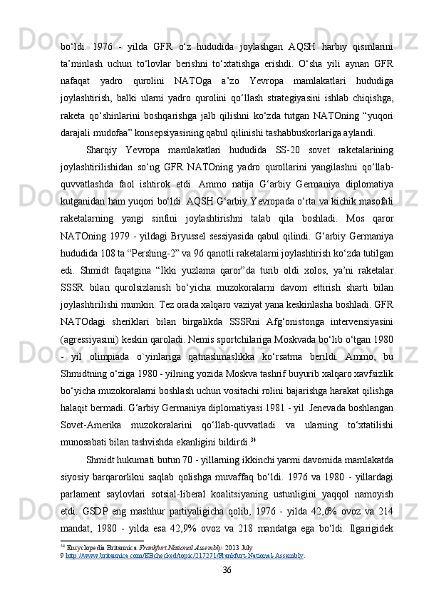 bo‘ldi.   1976   -   yilda   GFR   o‘z   hududida   joylashgan   AQSH   harbiy   qismlarini
ta’minlash   uchun   to‘lovlar   berishni   to‘xtatishga   erishdi.   O‘sha   yili   aynan   GFR
nafaqat   yadro   qurolini   NATOga   a’zo   Yevropa   mamlakatlari   hududiga
joylashtirish,   balki   ularni   yadro   qurolini   qo‘llash   strategiyasini   ishlab   chiqishga,
raketa   qo‘shinlarini   boshqarishga   jalb   qilishni   ko‘zda   tutgan   NATOning   “yuqori
darajali mudofaa” konsepsiyasining qabul qilinishi tashabbuskorlariga aylandi. 
Sharqiy   Yevropa   mamlakatlari   hududida   SS-20   sovet   raketalarining
joylashtirilishidan   so‘ng   GFR   NATOning   yadro   qurollarini   yangilashni   qo‘llab-
quvvatlashda   faol   ishtirok   etdi.   Ammo   natija   G‘arbiy   Germaniya   diplomatiya
kutganidan ham yuqori bo‘ldi. AQSH G‘arbiy Yevropada o‘rta va kichik masofali
raketalarning   yangi   sinfini   joylashtirishni   talab   qila   boshladi.   Mos   qaror
NATOning 1979 -  yildagi  Bryussel  sessiyasida  qabul  qilindi. G‘arbiy Germaniya
hududida 108 ta “Pershing-2” va 96 qanotli raketalarni joylashtirish ko‘zda tutilgan
edi.   Shmidt   faqatgina   “Ikki   yuzlama   qaror”da   turib   oldi   xolos,   ya’ni   raketalar
SSSR   bilan   qurolsizlanish   bo‘yicha   muzokoralarni   davom   ettirish   sharti   bilan
joylashtirilishi mumkin. Tez orada xalqaro vaziyat yana keskinlasha boshladi. GFR
NATOdagi   sheriklari   bilan   birgalikda   SSSRni   Afg‘onistonga   intervensiyasini
(agressiyasini) keskin qaroladi. Nemis sportchilariga Moskvada bo‘lib o‘tgan 1980
-   yil   olimpiada   o`yinlari ga   qatnashmaslikka   ko‘rsatma   berildi.   Ammo,   bu
Shmidtning o‘ziga 1980 - yilning yozida Moskva tashrif buyurib xalqaro xavfsizlik
bo‘yicha muzokoralarni boshlash uchun vositachi rolini bajarishga harakat qilishga
halaqit bermadi. G‘arbiy Germaniya diplomatiyasi 1981 - yil  Jenevada boshlangan
Sovet-Amerika   muzokoralarini   qo‘llab-quvvatladi   va   ularning   to‘xtatilishi
munosabati bilan tashvishda ekanligini bildirdi. 34
Shmidt hukumati butun 70 - yillarning ikkinchi yarmi davomida mamlakatda
siyosiy   barqarorlikni   saqlab   qolishga   muvaffaq   bo‘ldi.   1976   va   1980   -   yillardagi
parlament   saylovlari   sotsial-liberal   koalitsiyaning   ustunligini   yaqqol   namoyish
etdi.   GSDP   eng   mashhur   partiyaligicha   qolib,   1976   -   yilda   42,6%   ovoz   va   214
mandat,   1980   -   yilda   esa   42,9%   ovoz   va   218   mandatga   ega   bo‘ldi.   Ilgarigidek
34
  Encyclopedia Britannica. Frankfurt National Assembly.   2013 July 
9   http://www.britannica.com/EBchecked/topic/217271/Frankfurt-National-Assembly .
36 