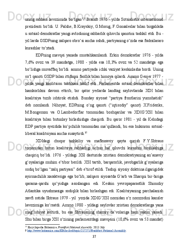 uning rahbari lavozimida bo‘lgan V.Brandt 1976 - yilda Sotsialistik internatsional
prezidenti bo‘ldi. U. Palshe, B.Krayskiy, G.Morug, F.Gonsaleslar bilan birgalikda
u sotsial-demokratlar yangi avlodining rahbarlik qiluvchi qanotini tashkil etdi. Bu -
yil larda GSDPning xalqaro obro‘si ancha oshdi, partiyaning o‘zida esa fraksilararo
kurashlar to‘xtadi. 
EDPning   mavqei   yanada   mustahkamlandi.   Erkin   demokratlar   1976   -   yilda
7,6%   ovoz   va   39   mandatga,   1980   -   yilda   esa   10,3%   ovoz   va   52   mandatga   ega
bo‘lishga muvaffaq bo‘ldi. ammo partiyada ichki vaziyat keskinlasha bordi. Uning
so‘l qanoti GSDP bilan ittifoqni faollik bilan himoya qilardi. Ammo Genjer 1977 -
yilda   yangi   kaolitsion   taktikani   taklif   etdi.   Parlamentda   sotsial-demokratlar   bilan
hamkorlikni   davom   ettirib,   bir   qator   yerlarda   landtag   saylovlarida   XDI   bilan
koalitsiya   tuzib   ishtirok   etishdi.   Bunday   siyosat   “partiya   frontlarini   yumshatish”
deb   nomlandi.   Nihoyat,   EDPning   o‘ng   qanoti   (“iqtisodiy”   qanot)   X.Frideriks,
M.Bongemon   va   O.Lambedorflar   tomonidan   boshqarilar   va   XDIG‘XSI   bilan
koalitsiya   bilan   butunlay   birlashishga   chaqirdi.   Bu   qaror   1981   -   yil   da   Kelndagi
EDP partiya syezdida ko‘pchilik tomonidan ma’qullandi, bu esa hukmron sotsial-
liberal koalitsiyani ancha susaytirdi. 35
 
XDIdagi   chuqur   tashkiliy   va   mafkuraviy   qayta   qurish   F.Y.Shtraus
tomonidan   butun   koalitsiya   rahbarligi   uchun   hal   qiluvchi   kurashni   boshlashiga
chaqiriq   bo‘ldi.   1976   -   yildagi   XSI   dasturida   xristian   demokratiyaning   an’anaviy
g‘oyalariga muhim e’tibor berildi. XSI tartib, barqarorlik, javobgarlik g‘oyalariga
sodiq bo‘lgan “xalq partiyasi” deb e’tirof etildi. Tashqi siyosiy doktrina ilgarigidek
ayirmachilik xarakteriga ega bo‘lib, xalqaro siyosatda G‘arb va Sharqni bir-biriga
qarama-qarshi   qo‘yishga   asoslangan   edi.   Keskin   yevropaparastlik   Shimoliy
Atlantika   uyushmasiga   sodiqlik   bilan   birlashgan   edi.   Koalitsiyaning   parchalanish
xavfi ostida Shtraus 1979 - yil  yozida XDIG‘XSI nomidan o‘z nomzodini kansler
lavozimiga ko‘rsatdi. Ammo 1980 - yildagi saylovlar xristian demokratlarga yana
mag‘lubiyat   keltirdi,   bu   esa   Shtrausning   shaxsiy   da’volariga   ham   yakun   yasadi.
Shu bilan birga XSI o‘zining parlamentdagi mavqeini (10,6% ovoz va 53 mandat)
35
  Encyclopedia Britannica. Frankfurt National Assembly.   2013 July 
9   http://www.britannica.com/EBchecked/topic/217271/Frankfurt-National-Assembly .
37 