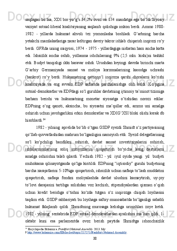 saqlagan bo‘lsa, XDI bor-yo‘g‘i 34,2%  ovoz va 174 mandatga ega bo‘ldi.Siyosiy
vaziyat sotsial-liberal koalitsiyaning saqlanib qolishiga imkon berdi. Ammo 1980-
1982   -   yillarda   hukumat   ahvoli   tez   yomonlasha   boshladi.   G‘arbning   barcha
yetakchi mamlakatlariga zarar keltirgan davriy takror ishlab chiqarish inqirozi ro‘y
berdi. GFRda uning miqyosi, 1974   -   1975 - yillardagiga nisbatan ham ancha katta
edi.   Ishsizlik   ancha   oshib,   yollanma   ishchilarning   9%   (2,5   mln.   kishi)ni   tashkil
etdi. Budjet tanqisligi ikki baravar oshdi. Urushdan keyingi davrda birinchi marta
G‘arbiy   Germaniyada   sanoat   va   moliya   korxonalarining   kasodga   uchrashi
(bankrot)   ro‘y   berdi.   Hukumatning   qattiqqo‘l   inqiroza   qarshi   choralarni   ko‘rishi
koalitsiyada   va   eng   avvalo   EDP   saflarida   parchalanishga   olib   keldi.   Ko‘pgina
sotsial-demokratlar va EDPdagi so‘l guruhlar davlatning ijtimoiy ta’minot tizimiga
barham   berishi   va   hukumatning   monetar   siyosatga   o‘tishidan   norozi   edilar.
EDPning   o‘ng   qanoti,   aksincha,   bu   siyosatni   ma’qullar   edi,   ammo   uni   amalga
oshirish uchun javobgarlikni erkin demokratlar va XDIG‘XSI bloki olishi kerak db
hisoblardi. 36
 
1982 - yilning  aprelida bo‘lib o‘tgan GSDP syezdi Shmidt o‘z partiyasining
qo‘llab-quvvatlashidan mahrum bo‘lganligini namoyish etdi. Syezd delegatlarining
so‘l   ko‘pchiligi   bandlikni   oshirish,   davlat   sanoat   investitsiyalarini   oshirish,
ishbilarmonlarning   soliq   imtiyozlarini   qisqartirish   bo‘yicha   keng   dasturlarni
amalga oshirishni  talab  qilardi. Yechish  1982 -  yil    iyul  oyida yangi    yil    budjeti
muhokama qilinayotganda qo‘lga kiritildi. EDPning “iqtisodiy” guruhi budjetning
barcha xarajatlarini 5-10%ga qisqartirish, ishsizlik uchun nafaqa to‘lash muddatini
qisqartirish,   nafaqa   fondini   moliyalashda   davlat   ulushini   kamaytirish,   uy-joy
to‘lovi   darajasini   tartibga   solishdan   voz   kechish,   stipendiyalardan   qisman   o‘qish
uchun   kredit   berishga   o‘tishni   ko‘zda   tutgan   o‘z   inqirozga   chiqish   loyihasini
taqdim etdi. GSDP rahbariyati bu loyihaga salbiy munosabatda bo‘lganligi sababli
hukumat   falajlanib   qoldi.   Shmidtning   murosaga   kelishga   urinishlari   zoye   ketdi.
1982 - yilning  sentabrida EDP sotsial-demokratlardan ajralishini ma’lum qildi, 1-
oktabr   kuni   esa   parlamentda   ovoz   berish   paytida   Shmidtga   ishonchsizlik
36
  Encyclopedia Britannica. Frankfurt National Assembly.   2013 July 
9   http://www.britannica.com/EBchecked/topic/217271/Frankfurt-National-Assembly .
38