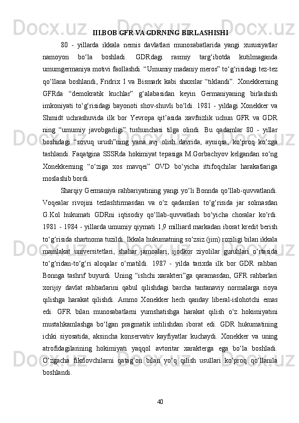 III.BOB  GFR VA GDRNING BIRLASHISHI
80   -   yillarda   ikkala   nemis   davlatlari   munosabatlarida   yangi   xususiyatlar
namoyon   bo‘la   boshladi.   GDRdagi   rasmiy   targ‘ibotda   kutilmaganda
umumgermaniya motivi faollashdi. “Umumiy madaniy meros” to‘g‘risidagi tez-tez
qo‘llana   boshlandi,   Fridrix   I   va   Bismark   kabi   shaxslar   “tiklandi”.   Xonekkerning
GFRda   “demokratik   kuchlar”   g‘alabasidan   keyin   Germaniyaning   birlashish
imkoniyati   to‘g‘risidagi   bayonoti   shov-shuvli   bo‘ldi.   1981   -   yildagi   Xonekker   va
Shmidt   uchrashuvida   ilk   bor   Yevropa   qit’asida   xavfsizlik   uchun   GFR   va   GDR
ning   “umumiy   javobgarligi”   tushunchasi   tilga   olindi.   Bu   qadamlar   80   -   yillar
boshidagi   “sovuq   urush”ning   yana   avj   olish   davrida,   ayniqsa,   ko‘proq   ko‘zga
tashlandi.   Faqatgina   SSSRda   hokimiyat   tepasiga   M.Gorbachyov   kelgandan   so‘ng
Xonekkerning   “o‘ziga   xos   mavqei”   OVD   bo‘yicha   ittifoqchilar   harakatlariga
moslashib bordi.
Sharqiy Germaniya rahbariyatining yangi yo‘li Bonnda qo‘llab-quvvatlandi.
Voqealar   rivojini   tezlashtirmasdan   va   o‘z   qadamlari   to‘g‘risida   jar   solmasdan
G.Kol   hukumati   GDRni   iqtisodiy   qo‘llab-quvvatlash   bo‘yicha   choralar   ko‘rdi.
1981 - 1984 - yillarda umumiy qiymati 1,9 milliard markadan iborat kredit berish
to‘g‘risida shartnoma tuzildi. Ikkala hukumatning so‘zsiz (jim) roziligi bilan ikkala
mamlakat   universitetlari,   shahar   jamoalari,   ijodkor   ziyolilar   guruhlari   o‘rtasida
to‘g‘ridan-to‘g‘ri   aloqalar   o‘rnatildi.   1987   -   yilda   tarixda   ilk   bor   GDR   rahbari
Bonnga   tashrif   buyurdi.   Uning   “ishchi   xarakteri”ga   qaramasdan,   GFR   rahbarlari
xorijiy   davlat   rahbarlarini   qabul   qilishdagi   barcha   tantanaviy   normalarga   rioya
qilishga   harakat   qilishdi.   Ammo   Xonekker   hech   qanday   liberal-islohotchi   emas
edi.   GFR   bilan   munosabatlarni   yumshatishga   harakat   qilish   o‘z   hokimiyatini
mustahkamlashga   bo‘lgan   pragmatik   intilishdan   iborat   edi.   GDR   hukumatining
ichki   siyosatida,   aksincha   konservativ   kayfiyatlar   kuchaydi.   Xonekker   va   uning
atrofidagilarining   hokimiyati   yaqqol   avtoritar   xarakterga   ega   bo‘la   boshladi.
O‘zgacha   fikrlovchilarni   qatag‘on   bilan   yo‘q   qilish   usullari   ko‘proq   qo‘llanila
boshlandi. 
40 