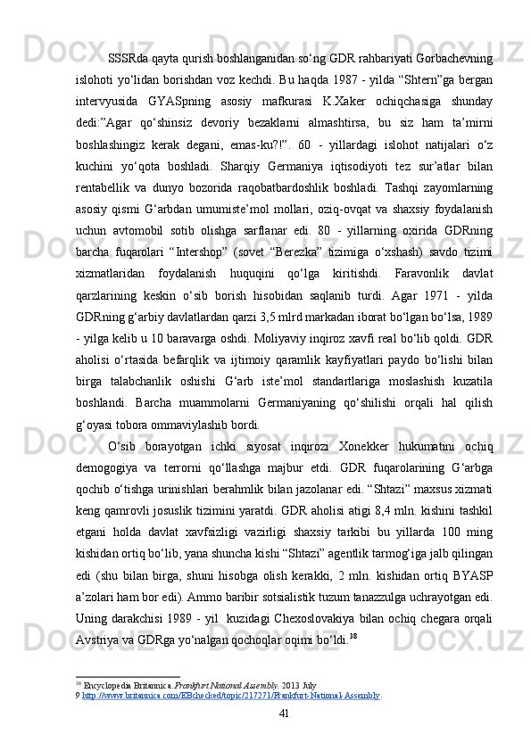 SSSRda qayta qurish boshlanganidan so‘ng GDR rahbariyati Gorbachevning
islohoti yo‘lidan borishdan voz kechdi. Bu haqda 1987 - yilda “Shtern”ga bergan
intervyusida   GYASpning   asosiy   mafkurasi   K.Xaker   ochiqchasiga   shunday
dedi:”Agar   qo‘shinsiz   devoriy   bezaklarni   almashtirsa,   bu   siz   ham   ta’mirni
boshlashingiz   kerak   degani,   emas-ku?!”.   60   -   yillardagi   islohot   natijalari   o‘z
kuchini   yo‘qota   boshladi.   Sharqiy   Germaniya   iqtisodiyoti   tez   sur’atlar   bilan
rentabellik   va   dunyo   bozorida   raqobatbardoshlik   boshladi.   Tashqi   zayomlarning
asosiy   qismi   G‘arbdan   umumiste’mol   mollari,   oziq-ovqat   va   shaxsiy   foydalanish
uchun   avtomobil   sotib   olishga   sarflanar   edi.   80   -   yillarning   oxirida   GDRning
barcha   fuqarolari   “Intershop”   (sovet   “Berezka”   tizimiga   o‘xshash)   savdo   tizimi
xizmatlaridan   foydalanish   huquqini   qo‘lga   kiritishdi.   Faravonlik   davlat
qarzlarining   keskin   o‘sib   borish   hisobidan   saqlanib   turdi.   Agar   1971   -   yilda
GDRning g‘arbiy davlatlardan qarzi 3,5 mlrd markadan iborat bo‘lgan bo‘lsa, 199
- yilga kelib u 10 baravarga oshdi. Moliyaviy inqiroz xavfi real bo‘lib qoldi. GDR
aholisi   o‘rtasida   befarqlik   va   ijtimoiy   qaramlik   kayfiyatlari   paydo   bo‘lishi   bilan
birga   talabchanlik   oshishi   G‘arb   iste’mol   standartlariga   moslashish   kuzatila
boshlandi.   Barcha   muammolarni   Germaniyaning   qo‘shilishi   orqali   hal   qilish
g‘oyasi tobora ommaviylashib bordi.
O‘sib   borayotgan   ichki   siyosat   inqirozi   Xonekker   hukumatini   ochiq
demogogiya   va   terrorni   qo‘llashga   majbur   etdi.   GDR   fuqarolarining   G‘arbga
qochib o‘tishga urinishlari berahmlik bilan jazolanar edi. “Shtazi” maxsus xizmati
keng qamrovli josuslik tizimini yaratdi. GDR aholisi atigi 8,4 mln. kishini tashkil
etgani   holda   davlat   xavfsizligi   vazirligi   shaxsiy   tarkibi   bu   yillarda   100   ming
kishidan ortiq bo‘lib, yana shuncha kishi “Shtazi” agentlik tarmog‘iga jalb qilingan
edi   (shu   bilan   birga,   shuni   hisobga   olish   kerakki,   2   mln.   kishidan   ortiq   BYASP
a’zolari ham bor edi). Ammo baribir sotsialistik tuzum tanazzulga uchrayotgan edi.
Uning darakchisi  199 -  yil    kuzidagi  Chexoslovakiya  bilan ochiq chegara orqali
Avstriya va GDRga yo‘nalgan qochoqlar oqimi bo‘ldi. 38
 
38
  Encyclopedia Britannica. Frankfurt National Assembly.   2013 July 
9   http://www.britannica.com/EBchecked/topic/217271/Frankfurt-National-Assembly .
41 