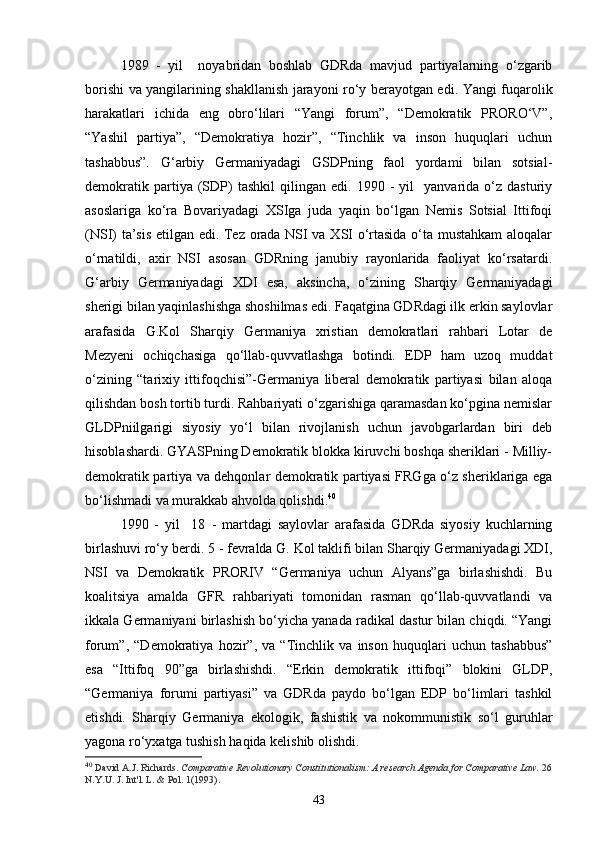 199   -   yil     noyabridan   boshlab   GDRda   mavjud   partiyalarning   o‘zgarib
borishi va yangilarining shakllanish jarayoni ro‘y berayotgan edi. Yangi fuqarolik
harakatlari   ichida   eng   obro‘lilari   “Yangi   forum”,   “Demokratik   PRORO‘V”,
“Yashil   partiya”,   “Demokratiya   hozir”,   “Tinchlik   va   inson   huquqlari   uchun
tashabbus”.   G‘arbiy   Germaniyadagi   GSDPning   faol   yordami   bilan   sotsial-
demokratik   partiya  (SDP)   tashkil   qilingan   edi.   1990  -   yil     yanvarida  o‘z   dasturiy
asoslariga   ko‘ra   Bovariyadagi   XSIga   juda   yaqin   bo‘lgan   Nemis   Sotsial   Ittifoqi
(NSI) ta’sis etilgan edi. Tez orada NSI va XSI o‘rtasida o‘ta mustahkam aloqalar
o‘rnatildi,   axir   NSI   asosan   GDRning   janubiy   rayonlarida   faoliyat   ko‘rsatardi.
G‘arbiy   Germaniyadagi   XDI   esa,   aksincha,   o‘zining   Sharqiy   Germaniyadagi
sherigi bilan yaqinlashishga shoshilmas edi. Faqatgina GDRdagi ilk erkin saylovlar
arafasida   G.Kol   Sharqiy   Germaniya   xristian   demokratlari   rahbari   Lotar   de
Mezyeni   ochiqchasiga   qo‘llab-quvvatlashga   botindi.   EDP   ham   uzoq   muddat
o‘zining   “tarixiy   ittifoqchisi”-Germaniya   liberal   demokratik   partiyasi   bilan   aloqa
qilishdan bosh tortib turdi. Rahbariyati o‘zgarishiga qaramasdan ko‘pgina nemislar
GLDPniilgarigi   siyosiy   yo‘l   bilan   rivojlanish   uchun   javobgarlardan   biri   deb
hisoblashardi. GYASPning Demokratik blokka kiruvchi boshqa sheriklari - Milliy-
demokratik partiya va dehqonlar demokratik partiyasi FRGga o‘z sheriklariga ega
bo‘lishmadi va murakkab ahvolda qolishdi. 40
 
1990   -   yil     18   -   martdagi   saylovlar   arafasida   GDRda   siyosiy   kuchlarning
birlashuvi ro‘y berdi. 5  -  fevralda G. Kol taklifi bilan Sharqiy Germaniyadagi XDI,
NSI   va   Demokratik   PRORIV   “Germaniya   uchun   Alyans”ga   birlashishdi.   Bu
koalitsiya   amalda   GFR   rahbariyati   tomonidan   rasman   qo‘llab-quvvatlandi   va
ikkala Germaniyani birlashish bo‘yicha yanada radikal dastur bilan chiqdi. “Yangi
forum”,   “Demokratiya   hozir”,   va   “Tinchlik   va   inson   huquqlari   uchun   tashabbus”
esa   “Ittifoq   90”ga   birlashishdi.   “Erkin   demokratik   ittifoqi”   blokini   GLDP,
“Germaniya   forumi   partiyasi”   va   GDRda   paydo   bo‘lgan   EDP   bo‘limlari   tashkil
etishdi.   Sharqiy   Germaniya   ekologik,   fashistik   va   nokommunistik   so‘l   guruhlar
yagona ro‘yxatga tushish haqida kelishib olishdi.
40
  David A.J. Richards.   Comparative Revolutionary Constitutionalism: A research Agenda for Comparative Law.   26
N.Y.U. J. Int'l. L. & Pol. 1(1993).
43