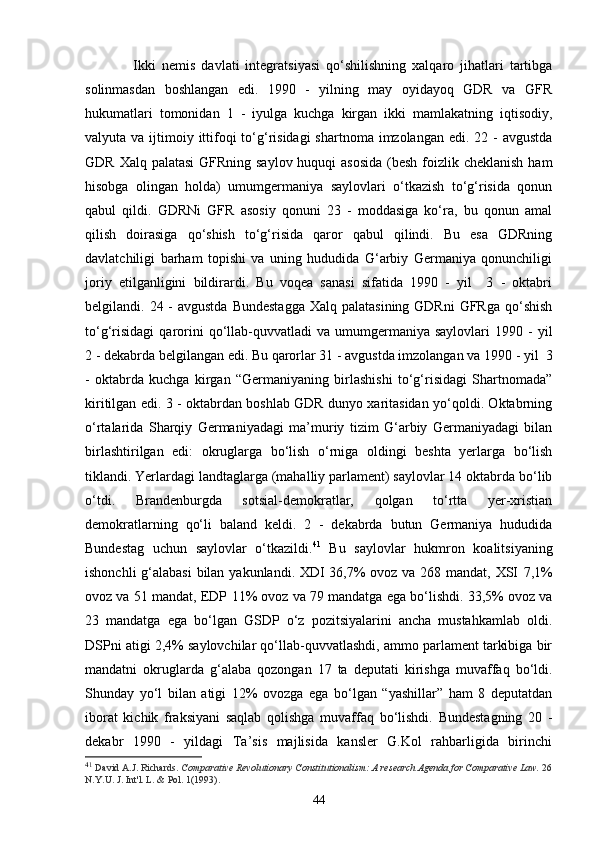           Ikki   nemis   davlati   integratsiyasi   qo‘shilishning   xalqaro   jihatlari   tartibga
solinmasdan   boshlangan   edi.   1990   -   yilning   may   oyidayoq   GDR   va   GFR
hukumatlari   tomonidan   1   -   iyulga   kuchga   kirgan   ikki   mamlakatning   iqtisodiy,
valyuta va ijtimoiy ittifoqi  to‘g‘risidagi  shartnoma imzolangan edi. 22 -  avgustda
GDR Xalq palatasi  GFRning saylov huquqi asosida  (besh  foizlik cheklanish ham
hisobga   olingan   holda)   umumgermaniya   saylovlari   o‘tkazish   to‘g‘risida   qonun
qabul   qildi.   GDRNi   GFR   asosiy   qonuni   23   -   moddasiga   ko‘ra,   bu   qonun   amal
qilish   doirasiga   qo‘shish   to‘g‘risida   qaror   qabul   qilindi.   Bu   esa   GDRning
davlatchiligi   barham   topishi   va   uning   hududida   G‘arbiy   Germaniya   qonunchiligi
joriy   etilganligini   bildirardi.   Bu   voqea   sanasi   sifatida   1990   -   yil     3   -   oktabri
belgilandi. 24 - avgustda  Bundestagga  Xalq  palatasining GDRni  GFRga qo‘shish
to‘g‘risidagi   qarorini  qo‘llab-quvvatladi  va  umumgermaniya  saylovlari  1990  -   yil
2 - dekabrda belgilangan edi. Bu qarorlar 31 - avgustda imzolangan va 1990 - yil  3
-   oktabrda   kuchga   kirgan   “Germaniyaning   birlashishi   to‘g‘risidagi   Shartnomada”
kiritilgan edi. 3 - oktabrdan boshlab GDR dunyo xaritasidan yo‘qoldi. Oktabrning
o‘rtalarida   Sharqiy   Germaniyadagi   ma’muriy   tizim   G‘arbiy   Germaniyadagi   bilan
birlashtirilgan   edi:   okruglarga   bo‘lish   o‘rniga   oldingi   beshta   yerlarga   bo‘lish
tiklandi. Yerlardagi landtaglarga (mahalliy parlament) saylovlar 14 oktabrda bo‘lib
o‘tdi.   Brandenburgda   sotsial-demokratlar,   qolgan   to‘rtta   yer-xristian
demokratlarning   qo‘li   baland   keldi.   2   -   dekabrda   butun   Germaniya   hududida
Bundestag   uchun   saylovlar   o‘tkazildi. 41
  Bu   saylovlar   hukmron   koalitsiyaning
ishonchli  g‘alabasi  bilan yakunlandi. XDI 36,7%  ovoz va 268 mandat, XSI   7,1%
ovoz va 51 mandat, EDP   11% ovoz va 79 mandatga ega bo‘lishdi. 33,5% ovoz va
23   mandatga   ega   bo‘lgan   GSDP   o‘z   pozitsiyalarini   ancha   mustahkamlab   oldi.
DSPni atigi 2,4% saylovchilar qo‘llab-quvvatlashdi, ammo parlament tarkibiga bir
mandatni   okruglarda   g‘alaba   qozongan   17   ta   deputati   kirishga   muvaffaq   bo‘ldi.
Shunday   yo‘l   bilan   atigi   12%   ovozga   ega   bo‘lgan   “yashillar”   ham   8   deputatdan
iborat   kichik   fraksiyani   saqlab   qolishga   muvaffaq   bo‘lishdi.   Bundestagning   20   -
dekabr   1990   -   yildagi   Ta’sis   majlisida   kansler   G.Kol   rahbarligida   birinchi
41
  David A.J. Richards.   Comparative Revolutionary Constitutionalism: A research Agenda for Comparative Law.   26
N.Y.U. J. Int'l. L. & Pol. 1(1993).
44 