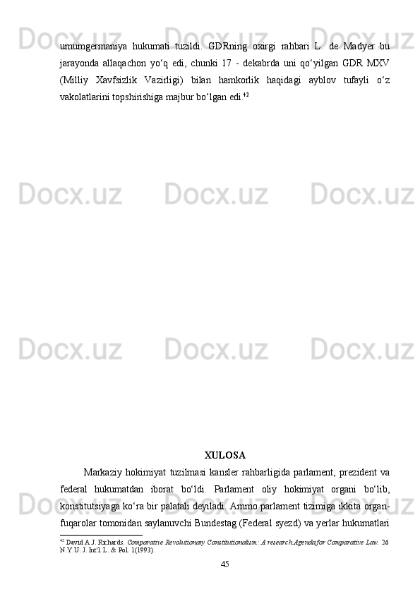 umumgermaniya   hukumati   tuzildi.   GDRning   oxirgi   rahbari   L.   de   Madyer   bu
jarayonda   allaqachon   yo‘q   edi,   chunki   17   -   dekabrda   uni   qo‘yilgan   GDR   MXV
(Milliy   Xavfsizlik   Vazirligi)   bilan   hamkorlik   haqidagi   ayblov   tufayli   o‘z
vakolatlarini topshirishiga majbur bo‘lgan edi. 42
XULOSA
Markaziy   hokimiyat   tuzilmasi   kansler   rahbarligida   parlament,   prezident   va
federal   hukumatdan   iborat   bo‘ldi.   Parlament   oliy   hokimiyat   organi   bo‘lib,
konstitutsiyaga ko‘ra bir palatali deyiladi. Ammo parlament tizimiga ikkita organ-
fuqarolar tomonidan saylanuvchi Bundestag (Federal syezd) va yerlar hukumatlari
42
  David A.J. Richards.   Comparative Revolutionary Constitutionalism: A research Agenda for Comparative Law.   26
N.Y.U. J. Int'l.  L. & Pol. 1(1993).
45