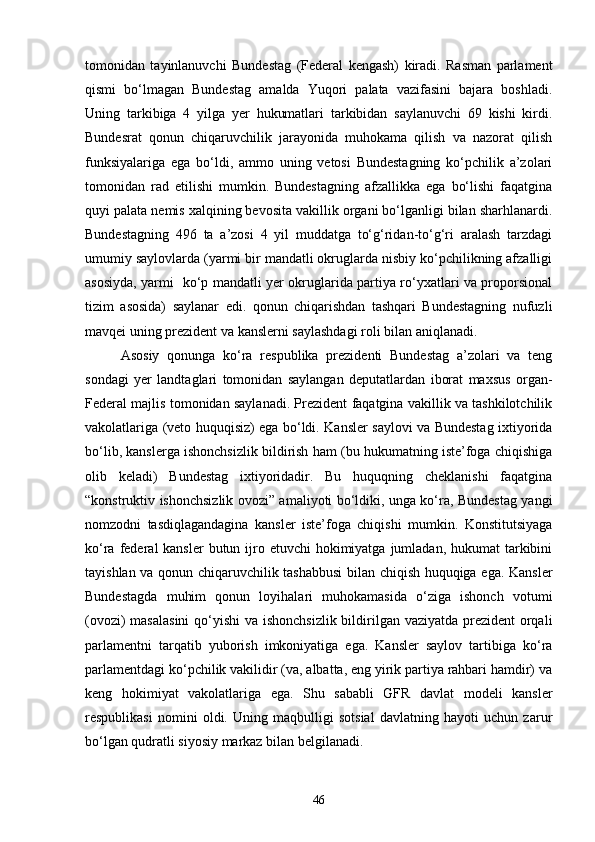 tomonidan   tayinlanuvchi   Bundestag   (Federal   kengash)   kiradi.   Rasman   parlament
qismi   bo‘lmagan   Bundestag   amalda   Yuqori   palata   vazifasini   bajara   boshladi.
Uning   tarkibiga   4   yilga   yer   hukumatlari   tarkibidan   saylanuvchi   69   kishi   kirdi.
Bundesrat   qonun   chiqaruvchilik   jarayonida   muhokama   qilish   va   nazorat   qilish
funksiyalariga   ega   bo‘ldi,   ammo   uning   vetosi   Bundestagning   ko‘pchilik   a’zolari
tomonidan   rad   etilishi   mumkin.   Bundestagning   afzallikka   ega   bo‘lishi   faqatgina
quyi palata nemis xalqining bevosita vakillik organi bo‘lganligi bilan sharhlanardi.
Bundestagning   496   ta   a’zosi   4   yil   muddatga   to‘g‘ridan-to‘g‘ri   aralash   tarzdagi
umumiy saylovlarda (yarmi bir mandatli okruglarda nisbiy ko‘pchilikning afzalligi
asosiyda, yarmi   ko‘p mandatli yer okruglarida partiya ro‘yxatlari va proporsional
tizim   asosida)   saylanar   edi.   qonun   chiqarishdan   tashqari   Bundestagning   nufuzli
mavqei uning prezident va kanslerni saylashdagi roli bilan aniqlanadi. 
Asosiy   qonunga   ko‘ra   respublika   prezidenti   Bundestag   a’zolari   va   teng
sondagi   yer   landtaglari   tomonidan   saylangan   deputatlardan   iborat   maxsus   organ-
Federal majlis tomonidan saylanadi. Prezident faqatgina vakillik va tashkilotchilik
vakolatlariga (veto huquqisiz) ega bo‘ldi. Kansler saylovi va Bundestag ixtiyorida
bo‘lib, kanslerga ishonchsizlik bildirish ham (bu hukumatning iste’foga chiqishiga
olib   keladi)   Bundestag   ixtiyoridadir.   Bu   huquqning   cheklanishi   faqatgina
“konstruktiv ishonchsizlik ovozi” amaliyoti bo‘ldiki, unga ko‘ra, Bundestag yangi
nomzodni   tasdiqlagandagina   kansler   iste’foga   chiqishi   mumkin.   Konstitutsiyaga
ko‘ra federal  kansler  butun ijro etuvchi  hokimiyatga  jumladan,  hukumat  tarkibini
tayishlan va qonun chiqaruvchilik tashabbusi  bilan chiqish huquqiga ega. Kansler
Bundestagda   muhim   qonun   loyihalari   muhokamasida   o‘ziga   ishonch   votumi
(ovozi)  masalasini  qo‘yishi  va ishonchsizlik  bildirilgan vaziyatda prezident  orqali
parlamentni   tarqatib   yuborish   imkoniyatiga   ega.   Kansler   saylov   tartibiga   ko‘ra
parlamentdagi ko‘pchilik vakilidir (va, albatta, eng yirik partiya rahbari hamdir) va
keng   hokimiyat   vakolatlariga   ega.   Shu   sababli   GFR   davlat   modeli   kansler
respublikasi   nomini   oldi.   Uning   maqbulligi   sotsial   davlatning   hayoti   uchun   zarur
bo‘lgan qudratli siyosiy markaz bilan belgilanadi. 
46 