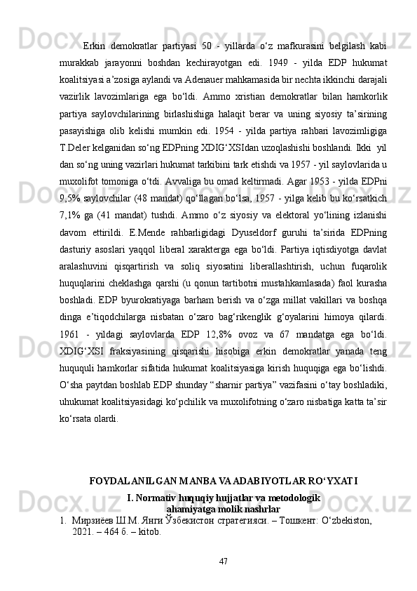 Erkin   demokratlar   partiyasi   50   -   yillarda   o‘z   mafkurasini   belgilash   kabi
murakkab   jarayonni   boshdan   kechirayotgan   edi.   1949   -   yilda   EDP   hukumat
koalitsiyasi a’zosiga aylandi va Adenauer mahkamasida bir nechta ikkinchi darajali
vazirlik   lavozimlariga   ega   bo‘ldi.   Ammo   xristian   demokratlar   bilan   hamkorlik
partiya   saylovchilarining   birlashishiga   halaqit   berar   va   uning   siyosiy   ta’sirining
pasayishiga   olib   kelishi   mumkin   edi.   1954   -   yilda   partiya   rahbari   lavozimligiga
T.Deler kelganidan so‘ng EDPning XDIG‘XSIdan uzoqlashishi boshlandi. Ikki  yil
dan so‘ng uning vazirlari hukumat tarkibini tark etishdi va 1957 - yil saylovlarida u
muxolifot tomoniga o‘tdi. Avvaliga bu omad keltirmadi. Agar 1953 - yi l da EDPni
9,5% saylovchilar (48 mandat) qo‘llagan bo‘lsa, 1957 - yilga kelib bu ko‘rsatkich
7,1%   ga   (41   mandat)   tushdi.   Ammo   o‘z   siyosiy   va   elektoral   yo‘lining   izlanishi
davom   ettirildi.   E.Mende   rahbarligidagi   Dyuseldorf   guruhi   ta’sirida   EDPning
dasturiy   asoslari   yaqqol   liberal   xarakterga   ega   bo‘ldi.   Partiya   iqtisdiyotga   davlat
aralashuvini   qisqartirish   va   soliq   siyosatini   liberallashtirish,   uchun   fuqarolik
huquqlarini  cheklashga  qarshi  (u qonun tartibotni  mustahkamlasada)  faol  kurasha
boshladi.   EDP   byurokratiyaga   barham   berish   va   o‘zga   millat   vakillari   va   boshqa
dinga   e’tiqodchilarga   nisbatan   o‘zaro   bag‘rikenglik   g‘oyalarini   himoya   qilardi.
1961   -   yildagi   saylovlarda   EDP   12,8%   ovoz   va   67   mandatga   ega   bo‘ldi.
XDIG‘XSI   fraksiyasining   qisqarishi   hisobiga   erkin   demokratlar   yanada   teng
huququli hamkorlar sifatida hukumat koalitsiyasiga kirish huquqiga ega bo‘lishdi.
O‘sha paytdan boshlab EDP shunday “sharnir partiya” vazifasini o‘tay boshladiki,
uhukumat koalitsiyasidagi ko‘pchilik va muxolifotning o‘zaro nisbatiga katta ta’sir
ko‘rsata olardi.
                      
FOYDALANILGAN MANBA VA ADABIYOTLAR RO‘YXATI
I. Normativ huquqiy hujjatlar va metodologik
ahamiyatga molik nashrlar
1. Мирзиёев Ш.М. Янги Ўзбекистон стратегияси. – Тошкент: O ‘ zbekiston, 
2021. – 464 б.  – kitob.
47 