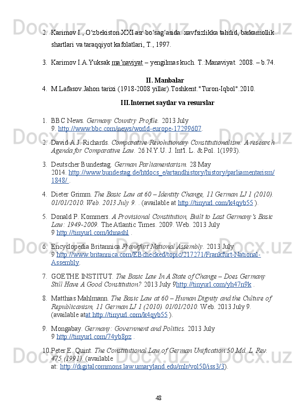 2. Karimov I., O zbekiston XXI asr bo sag asida: xavfsizlikka tahdid, barkamollikʻ ʻ ʻ
shartlari va taraqqiyot kafolatlari, T., 1997.
3. Karimov I.A.Yuksak  ma naviyat	
ʼ  – yengilmas kuch. T.:Manaviyat. 2008.   – b. 74 .
II. Manbalar
4. M.Lafasov.Jahon tarixi (1918-2008 yillar).Toshkent."Turon-Iqbol".2010.
III.Internet saytlar va resurslar
1. BBC News.   Germany Country Profile.   2013 July 
9.   http://www.bbc.com/news/world-europe-17299607 .
2. David A.J. Richards.   Comparative Revolutionary Constitutionalism: A research
Agenda for Comparative Law.   26 N.Y.U. J. Int'l. L. & Pol. 1(1993).
3. Deutscher Bundestag.   German Parliamentarism.   28 May 
2014.   http://www.bundestag.de/htdocs_e/artandhistory/history/parliamentarism/
1848/        .
4. Dieter Grimm.   The Basic Law at 60 – Identity Change, 11 German LJ 1 (2010).
01/01/2010. Web. 2013 July 9.   . (available at   http://tinyurl.com/k4qyb55   ).
5. Donald P. Kommers.   A Provisional Constitution, Built to Last Germany's Basic
Law: 1949-2009.   The Atlantic Times. 2009. Web. 2013 July 
9   http://tinyurl.com/khnashl   .
6. Encyclopedia Britannica. Frankfurt National Assembly.   2013 July 
9   http://www.britannica.com/EBchecked/topic/217271/Frankfurt-National-
Assembly .
7. GOETHE INSTITUT.   The Basic Law In A State of Change – Does Germany 
Still Have A Good Constitution?   2013 July 9 http://tinyurl.com/yh47n9k   .
8. Matthias Mahlmann.   The Basic Law at 60 – Human Dignity and the Culture of 
Republicanism, 11 German LJ 1 (2010). 01/01/2010.   Web. 2013 July 9. 
(available at at http://tinyurl.com/k4qyb55   ).
9. Mongabay.   Germany: Government and Politics.   2013 July 
9   http://tinyurl.com/74yb8pz   .
10. Peter E. Quint.   The Constitutional Law of German Unification 50 Md. L. Rev. 
475 (1991).   (available 
at:   http://digitalcommons.law.umaryland.edu/mlr/vol50/iss3/3 ).
48 