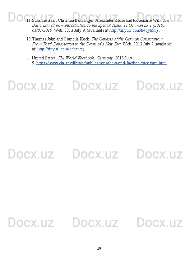 11. Susanne Baer, Christian Boulanger, Alexander Klose and Rosemarie Will.   The 
Basic Law at 60 – Introduction to the Special Issue, 11 German LJ 1 (2010). 
01/01/2010.   Web. 2013 July 9. (available at   http://tinyurl.com/k4qyb55 ) .
12. Thomas John and Cornelia Koch.   The Genesis of the German Constitution: 
From Total Devastation to the Dawn of a New Era.   Web. 2013 July 9 (available
at:   http://tinyurl.com/qcbatks ).
13. United States.   CIA World Factbook: Germany.   2013 July 
9.   https://www.cia.gov/library/publications/the-world-factbook/geos/gm.html   .
49 