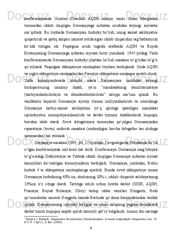 konferensiyasida   Uinston   Cherchill   AQSH   moliya   vaziri   Genri   Morgentau
tomonidan   ishlab   chiqilgan   Germaniyaga   nisbatan   urushdan   keyingi   siyosatni
ma’qulladi.   Bu   loyihada   Germaniyani   hududiy   bo‘lish,   uning   sanoat   salohiyatini
qisqartirish va qattiq xalqaro nazorat ostida agrar ishlab chiqarishni rag‘batlantirish
ko‘zda   tutilgan   edi.   Faqatgina   urush   tugashi   arafasida   AQSH   va   Buyuk
Britaniyaning   Germaniyaga   nisbatan   siyosati   biroz   yumshadi.   1945-yildagi   Yalta
konferensiyasida Germaniyani hududiy jihatdan bo‘lish masalasi to‘g‘ridan-to‘g‘ri
qo‘yilmadi.   Faqatgina   okkupatsiya   mintaqalari   loyihasi   tasdiqlandi.   Unda   AQSH
va ingliz okkupatsiya mintaqalaridan Fransiya okkupatsiya mintaqasi ajratib olindi.
Yalta   kommyunikesida   birinchi   marta   Germaniyani   urushdan   keyingi
boshqaruvining   umumiy   shakli,   ya’ni   “mamlakatning   demilitarizatsiya
(harbiysizlantirilishi)si   va   demokratlashtirilishi”   xalqqa   ma’lum   qilindi.   Bu
vazifalarni   bajarish   Germaniya   siyosiy   tizimni   milliysizlantirish   va   nemislarga
Germaniya   harbiy-sanoat   salohiyatini   yo‘q   qilishga   qaratilgan   mamlakat
iqtisodiyotini   monopoliyasizlantirish   va   davlat   tizimini   shakllantirish   huquqini
berishni   talab   etardi.   Sovet   delegatsiyasi   tomonidan   qo‘yilgan   Germaniyadan
reparatsiya   (tovon)   undirish   masalasi   (muhimligini   barcha   delegatlar   tan   olishiga
qaramasdan) hal etilmadi .  5
Germaniya masalasi 1945 -  yil  17 - iyulidan 2 - avgustigacha Potsdamda bo‘lib
o‘tgan   konferensiyada   uzil-kesil   hal   etildi.   Konferensiya   Germaniya   mag‘lubiyati
to‘g‘risidagi Dekloratsiya va Yaltada ishlab chiqilgan Germaniya nisbatan siyosat
tamoyillari   ko‘rsatilgan   kommyunikeni   tasdiqladi.   Germaniya,   jumladan,   Berlin
hududi   4   ta   okkupatsiya   mintaqalariga   ajratildi.   Bunda   sovet   okkupatsiya   zonasi
Germaniya hududining 40%-ini, aholisining 30%-i, ishlab chiqarish salohiyatining
33%ini   o‘z   ichiga   olardi.   Tartibga   solish   uchun   beshta   davlat   (SSSR,   AQSH,
Fransiya,   Buyuk   Britaniya,   Xitoy)   tashqi   ishlar   vazirlari   Kengashi,   Bosh
qo‘mondonlar   nazorat   Kengashi   hamda   Berlinda   qo‘shma   komendaturalar   tashkil
qilindi.   Germaniyaning   iqtisodiy   birligini   va   nemis   xalqining   yagona   demokratik
davlat tuzish huquqini saqlab qolish tamoyili qat’iy belgilandi. Ammo shu narsaga
5
  David A.J. Richards.   Comparative Revolutionary Constitutionalism: A research Agenda for Comparative Law.   26 
N.Y.U. J. Int'l. L. & Pol. 1(1993).
6