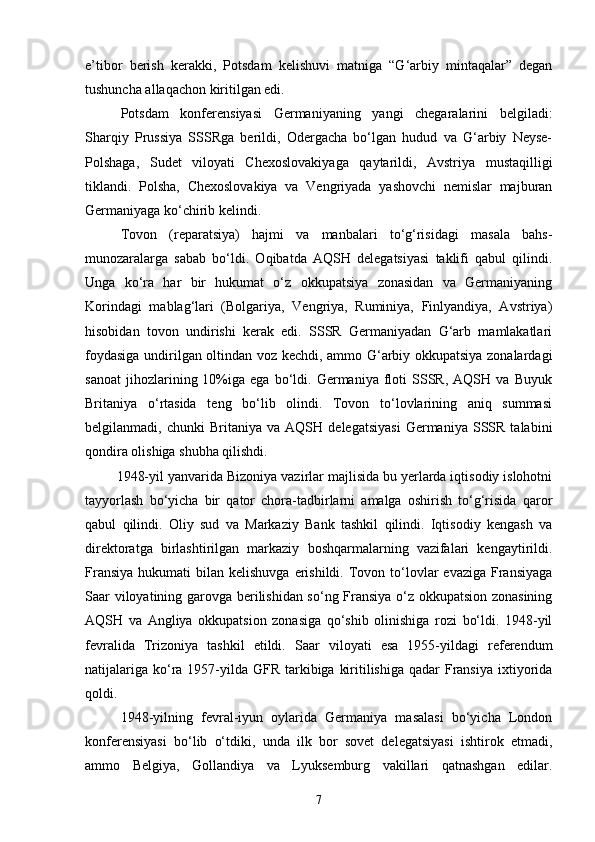 e’tibor   berish   kerakki,   Potsdam   kelishuvi   matniga   “G‘arbiy   mintaqalar”   degan
tushuncha allaqachon kiritilgan edi. 
Potsdam   konferensiyasi   Germaniyaning   yangi   chegaralarini   belgiladi:
Sharqiy   Prussiya   SSSRga   berildi,   Odergacha   bo‘lgan   hudud   va   G‘arbiy   Neyse-
Polshaga,   Sudet   viloyati   Chexoslovakiyaga   qaytarildi,   Avstriya   mustaqilligi
tiklandi.   Polsha,   Chexoslovakiya   va   Vengriyada   yashovchi   nemislar   majburan
Germaniyaga ko‘chirib kelindi. 
Tovon   (reparatsiya)   hajmi   va   manbalari   to‘g‘risidagi   masala   bahs-
munozaralarga   sabab   bo‘ldi.   Oqibatda   AQSH   delegatsiyasi   taklifi   qabul   qilindi.
Unga   ko‘ra   har   bir   hukumat   o‘z   okkupatsiya   zonasidan   va   Germaniyaning
Korindagi   mablag‘lari   (Bolgariya,   Vengriya,   Ruminiya,   Finlyandiya,   Avstriya)
hisobidan   tovon   undirishi   kerak   edi.   SSSR   Germaniyadan   G‘arb   mamlakatlari
foydasiga undirilgan oltindan voz kechdi, ammo G‘arbiy okkupatsiya zonalardagi
sanoat   jihozlarining  10%iga  ega   bo‘ldi.   Germaniya  floti   SSSR,   AQSH  va   Buyuk
Britaniya   o‘rtasida   teng   bo‘lib   olindi.   Tovon   to‘lovlarining   aniq   summasi
belgilanmadi,  chunki   Britaniya   va  AQSH   delegatsiyasi   Germaniya   SSSR   talabini
qondira olishiga shubha qilishdi.  
         1948-yil yanvarida Bizoniya vazirlar majlisida bu yerlarda iqtisodiy islohotni
tayyorlash   bo‘yicha   bir   qator   chora-tadbirlarni   amalga   oshirish   to‘g‘risida   qaror
qabul   qilindi.   Oliy   sud   va   Markaziy   Bank   tashkil   qilindi.   Iqtisodiy   kengash   va
direktoratga   birlashtirilgan   markaziy   boshqarmalarning   vazifalari   kengaytirildi.
Fransiya  hukumati   bilan kelishuvga   erishildi.  Tovon  to‘lovlar   evaziga  Fransiyaga
Saar viloyatining garovga berilishidan so‘ng Fransiya o‘z okkupatsion zonasining
AQSH   va   Angliya   okkupatsion   zonasiga   qo‘shib   olinishiga   rozi   bo‘ldi.   1948-yil
fevralida   Trizoniya   tashkil   etildi.   Saar   viloyati   esa   1955-yildagi   referendum
natijalariga  ko‘ra 1957-yilda  GFR  tarkibiga  kiritilishiga qadar  Fransiya ixtiyorida
qoldi. 
1948-yilning   fevral-iyun   oylarida   Germaniya   masalasi   bo‘yicha   London
konferensiyasi   bo‘lib   o‘tdiki,   unda   ilk   bor   sovet   delegatsiyasi   ishtirok   etmadi,
ammo   Belgiya,   Gollandiya   va   Lyuksemburg   vakillari   qatnashgan   edilar.
7 