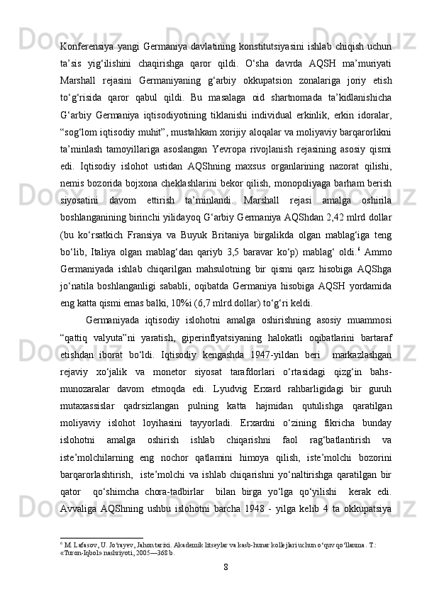 Konferensiya   yangi   Germaniya   davlatining   konstitutsiyasini   ishlab   chiqish   uchun
ta’sis   yig‘ilishini   chaqirishga   qaror   qildi.   O‘sha   davrda   AQSH   ma’muriyati
Marshall   rejasini   Germaniyaning   g‘arbiy   okkupatsion   zonalariga   joriy   etish
to‘g‘risida   qaror   qabul   qildi.   Bu   masalaga   oid   shartnomada   ta’kidlanishicha
G‘arbiy   Germaniya   iqtisodiyotining   tiklanishi   individual   erkinlik,   erkin   idoralar,
“sog‘lom iqtisodiy muhit”, mustahkam xorijiy aloqalar va moliyaviy barqarorlikni
ta’minlash   tamoyillariga   asoslangan   Yevropa   rivojlanish   rejasining   asosiy   qismi
edi.   Iqtisodiy   islohot   ustidan   AQShning   maxsus   organlarining   nazorat   qilishi,
nemis bozorida bojxona cheklashlarini  bekor  qilish, monopoliyaga barham  berish
siyosatini   davom   ettirish   ta’minlandi.   Marshall   rejasi   amalga   oshirila
boshlanganining birinchi yilidayoq G‘arbiy Germaniya AQShdan 2,42 mlrd dollar
(bu   ko‘rsatkich   Fransiya   va   Buyuk   Britaniya   birgalikda   olgan   mablag‘iga   teng
bo‘lib,   Italiya   olgan   mablag‘dan   qariyb   3,5   baravar   ko‘p)   mablag‘   oldi. 6
  Ammo
Germaniyada   ishlab   chiqarilgan   mahsulotning   bir   qismi   qarz   hisobiga   AQShga
jo‘natila   boshla n ganligi   sababli,   oqibatda   Germaniya   hisobiga   AQSH   yordamida
eng katta qismi emas balki, 10%i (6,7 mlrd.dollar) to‘g‘ri keldi. 
Germaniyada   iqtisodiy   islohotni   amalga   oshirishning   asosiy   muammosi
“qattiq   valyuta”ni   yaratish,   giperinflyatsiyaning   halokatli   oqibatlarini   bartaraf
etishdan   iborat   bo‘ldi.   Iqtisodiy   kengashda   1947-yildan   beri     markazlashgan
rejaviy   xo‘jalik   va   monetor   siyosat   tarafdorlari   o‘rtasidagi   qizg‘in   bahs-
munozaralar   davom   etmoqda   edi.   Lyudvig   Erxard   rahbarligidagi   bir   guruh
mutaxassislar   qadrsizlangan   pulning   katta   hajmidan   qutulishga   qaratilgan
moliyaviy   islohot   loyihasini   tayyorladi.   Erxardni   o‘zining   fikricha   bunday
islohotni   amalga   oshirish   ishlab   chiqarishni   faol   rag‘batlantirish   va
iste’molchilarning   eng   nochor   qatlamini   himoya   qilish,   iste’molchi   bozorini
barqarorlashtirish,     iste’molchi   va   ishlab   chiqarishni   yo‘naltirishga   qaratilgan   bir
qator     qo‘shimcha   chora-tadbirlar     bilan   birga   yo‘lga   qo‘yilishi     kerak   edi.
Avvaliga   AQShning   ushbu   islohotni   barcha   1948   -   yilga   kelib   4   ta   okkupatsiya
6
 M. Lafasov, U. Jo‘rayev, Jahon tarixi. Akademik litseylar va kasb-hunar kollejlari uchun o‘quv qo‘llanma. T.: 
«Turon-Iqbol» nashriyoti, 2005—368 b.
8