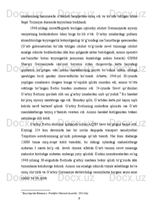 zonalarining   hammasida   o‘tkazish   haqiqatdan   uzoq   edi   va   ko‘zda   tutilgan   ishlar
faqat Trizoniya doirasida tayyorlana boshlandi. 
1948-yildagi  muvaffaqiyatli  kechgan iqtisodiy islohot  Germaniyada  siyosiy
vaziyatning   keskinlashuvi   bilan   birga   bo`lib   o‘tdi.   G‘arbiy   zonalardagi   pullarni
almashtirishga tayyorgarlik ketayotganligi to‘g‘risidagi ma’lumotlarga qaramasdan
(G‘arb   gubernatorlari   ko‘zda   tutilgan   islohot   to‘g‘risida   sovet   tomoniga   islohot
amalga oshirila boshlashidan ikki kun qolganda xabar berishgandi, ammo operativ
ma’lumotlar   butun   tayyorgarlik   jarayonini   kuzatishga   imkon   berardi)   GSHM
Sharqiy   Germaniyada   iste’mol   bozorini   izdan   chiqaruvchi   katta   hajmdagi
qiymatini   yo‘qotgan   eski   nemis   markalarining   paydo   bo‘lishini   oldini   olishga
qaratilgan   hech   qanday   chora-tadbirlar   ko‘rmadi.   Albatta,   1946-yil   30-iyunda
yopilgan   zonalararo   chegara   bunga   to‘sqinlik   qilishi   mumkin   edi,   ammo   to‘rtta
sektorga   bo‘lingan   Berlin   bundan   mustasno   edi.   24-iyunda   Sovet   qo‘shinlari
G‘arbiy  Berlinni  qurshab  olib  uni  g‘arbiy  zonalardan  uzib   qo‘yishdi. 7
  Bu  harakat
ko‘proq siyosiy xarakterga ega edi. Shunday qilib, G‘arbdan katta pul hajmi oqib
kelishi   xavfi   bartaraf   qilindi.   G‘arbiy   Berlinning   muhofaza   qilinishi   esa   G‘arb
mamlakatlariga   tazyiq   o‘tkazish   vositasi   edi.   Ammo   harakat   kutilganidan   teskari
natija lar ga olib keldi. 
G‘arbiy Berlin aholisini qutqarish uchun AQSH havo ko‘prigini barpo etdi.
Keyingi   324   kun   davomida   har   bir   necha   daqiqada   transport   samolyotlari
Tenpelxou   aerodromining   qo‘nish   polosasiga   qo‘nib   turardi.   Har   kuni   shaharga
13000   tonna   oziq-ovqat   kelib   turardiki,   bu   oldingi   oylardagi   mahsulotlarga
nisbatan   3   marta   ko‘p   edi.   Javob   chorasi   sifatida   G‘arb   tomoni   sovet   zonasiga
mahsulot kiritishga nisbatan embargo joriy qilishdi. Keskin muzokoralardan so‘ng
1948-yil ning   30 - avgust i da   Berlinda   g‘arbiy   markani   bekor   qilish   to‘g‘risida   ikki
tomonlama kelishuvga kelindi. Ammo uni amalga oshirish texnik sabablarga ko‘ra
uzoq cho‘zildi va G‘arbiy Germaniya davlatchiligi rasmiylasha borgani sayin amri
mahol bo‘lib qoldi. 
7
  Encyclopedia Britannica.  Frankfurt National Assembly.   2013 July .
9