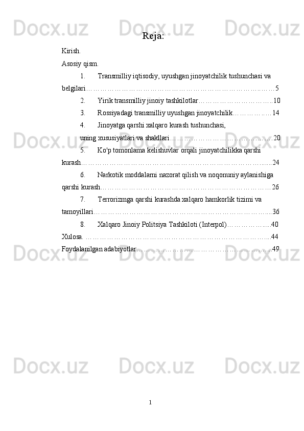                                   Reja:
Kirish.  
Asosiy qism.
1. Transmilliy iqtisodiy, uyushgan jinoyatchilik tushunchasi va 
belgilari ………………………………………………………………..……5
2. Yirik transmilliy jinoiy tashkilotlar…………………………..10
3. Rossiyadagi transmilliy uyushgan jinoyatchilik………… .. …14
4. Jinoyatga qarshi xalqaro kurash tushunchasi,
uning xususiyatlari va shakllari……………………………….…….20
5. Ko'p tomonlama kelishuvlar orqali jinoyatchilikka qarshi 
kurash………………………………………………………………….......24
6. Narkotik moddalarni nazorat qilish va noqonuniy aylanishiga 
qarshi kurash………………………………………………………………26
7. Terrorizmga qarshi kurashda xalqaro hamkorlik tizimi va 
tamoyillari………………………………………………………………....36
8. Xalqaro Jinoiy Politsiya Tashkiloti (Interpol)…………….....40
Xulosa. ………………………………………………………………… .. ..44
Foydalanilgan adabiyotlar……………………………………………… .. ..49
                                                                                      1 