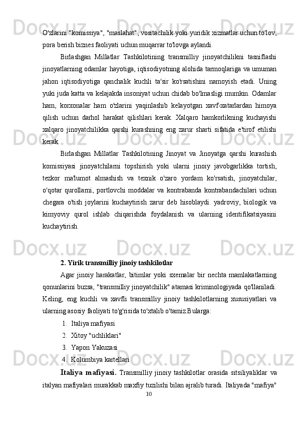 O'zlarini "komissiya", "maslahat", vositachilik yoki yuridik xizmatlar uchun to'lov,
pora berish biznes faoliyati uchun muqarrar to'lovga aylandi.
Birlashgan   Millatlar   Tashkilotining   transmilliy   jinoyatchilikni   tasniflashi
jinoyatlarning odamlar hayotiga, iqtisodiyotning alohida tarmoqlariga va umuman
jahon   iqtisodiyotiga   qanchalik   kuchli   ta'sir   ko'rsatishini   namoyish   etadi.   Uning
yuki juda katta va kelajakda insoniyat uchun chidab bo'lmasligi mumkin. Odamlar
ham,   korxonalar   ham   o'zlarini   yaqinlashib   kelayotgan   xavf-xatarlardan   himoya
qilish   uchun   darhol   harakat   qilishlari   kerak.   Xalqaro   hamkorlikning   kuchayishi
xalqaro   jinoyatchilikka   qarshi   kurashning   eng   zarur   sharti   sifatida   e'tirof   etilishi
kerak.
Birlashgan   Millatlar   Tashkilotining   Jinoyat   va   Jinoyatga   qarshi   kurashish
komissiyasi   jinoyatchilarni   topshirish   yoki   ularni   jinoiy   javobgarlikka   tortish,
tezkor   ma'lumot   almashish   va   texnik   o'zaro   yordam   ko'rsatish,   jinoyatchilar,
o'qotar   qurollarni,   portlovchi   moddalar   va   kontrabanda   kontrabandachilari   uchun
chegara   o'tish   joylarini   kuchaytirish   zarur   deb   hisoblaydi.   yadroviy,   biologik   va
kimyoviy   qurol   ishlab   chiqarishda   foydalanish   va   ularning   identifikatsiyasini
kuchaytirish.
2.   Yirik transmilliy jinoiy tashkilotlar
Agar   jinoiy   harakatlar,   bitimlar   yoki   sxemalar   bir   nechta   mamlakatlarning
qonunlarini buzsa, "transmilliy jinoyatchilik" atamasi kriminologiyada qo'llaniladi.
Keling,   eng   kuchli   va   xavfli   transmilliy   jinoiy   tashkilotlarning   xususiyatlari   va
ularning asosiy faoliyati to'g'risida to'xtalib o'tamiz.Bularga:
1. Italiya mafiyasi
2. Xitoy "uchliklari"
3. Yapon Yakuzasi
4. Kolumbiya kartellari
Italiya   mafiyasi .   Transmilliy   jinoiy   tashkilotlar   orasida   sitsiliyaliklar   va
italyan   mafiyalari   murakkab   maxfiy   tuzilishi   bilan   ajralib   turadi .  Italiyada  " mafiya "
                                                                                      10 