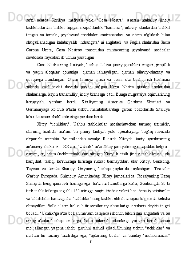 so ' zi   odatda   Sitsiliya   mafiyasi   yoki   " Cosa   Nostra ",   asosan   mahalliy   jinoiy
tashkilotlardan   tashkil   topgan   neapolitanlik   " kamorra ",   oilaviy   klanlardan   tashkil
topgan   va   tamaki ,   giyohvand   moddalar   kontrabandasi   va   odam   o ' g ' irlash   bilan
shug ' ullanadigan   kalabriyalik   " ndrangeta "   ni   anglatadi .   va   Puglia   shahridan   Sacra
Corona   Unita ,   Cosa   Nostroy   tomonidan   mintaqaning   giyohvand   moddalar
savdosida   foydalanish   uchun   yaratilgan .
Cosa   Nostra - ning   faoliyati ,   boshqa   Italiya   jinoiy   guruhlari   singari ,   jimjitlik
va   yaqin   aloqalar   qonuniga ,   qisman   ishlaydigan ,   qisman   oilaviy - shaxsiy   va
qo ' rquvga   asoslangan .   O ' zini   himoya   qilish   va   o ' zini   o ' zi   boshqarish   tuzilmasi
sifatida   zaif   davlat   davrida   paydo   bo ' lgan   Koza   Nostra   qishloq   joylaridan
shaharlarga ,  keyin   transmilliy   jinoiy   biznesga   o ' tdi .  Bunga   migratsiya   oqimlarining
kengayishi   yordam   berdi .   Sitsiliyaning   Amerika   Qo ' shma   Shtatlari   va
Germaniyaga   ko ' chib   o ' tishi   ushbu   mamlakatlardagi   geroin   bozorlarida   Sitsiliya
ta ' sir   doirasini   shakllantirishga   yordam   berdi .
Xitoy   " uchliklari ".   Ushbu   tashkilotlar   moslashuvchan   tarmoq   tizimidir ,
ularning   tuzilishi   ma ' lum   bir   jinoiy   faoliyat   yoki   operatsiyaga   bog ' liq   ravishda
o ' zgarishi   mumkin .   Bu   miloddan   avvalgi   II   asrda   Xitoyda   jinoiy   uyushmaning
an ' anaviy   shakli .  e . -  XX   asr . " Uchlik "  so ' zi   Xitoy   jamiyatining   muqaddas   belgisi  -
osmon ,   er ,   odam   ( uchburchak )   dan   olingan . Xitoylik   etnik   jinoiy   tashkilotlar   juda
hamjihat ,   tashqi   ko ' rinishga   kirishga   ruxsat   bermaydilar ,   ular   Xitoy ,   Gonkong ,
Tayvan   va   Janubi - Sharqiy   Osiyoning   boshqa   joylarida   joylashgan .   Triadalar
G ' arbiy   Evropada ,   Shimoliy   Amerikadagi   Xitoy   jamoalarida ,   Rossiyaning   Uzoq
Sharqida   keng   qamrovli   tizimga   ega ,   ba ' zi   ma ' lumotlarga   ko ' ra ,   Gonkongda   50   ta
turli   tashkilotlarga   tegishli  160  mingga   yaqin   triada   a ' zolari   bor .  Amaliy   xristianlar
va   tahlilchilar   hanuzgacha  " uchliklar "  ning   tashkil   etilish   darajasi   to ' g ' risida   kelisha
olmaydilar .   Balki   ularni   kollej   bitiruvchilar   uyushmalariga   o ' xshash   deyish   to ' g ' ri
bo ' ladi . " Uchlik " ga   a ' zo   bo ' lish   ma ' lum   darajada   ishonch   bildirishni   anglatadi   va   bu
uning   a ' zolar   boshqa   a ' zolarga ,   hatto   notanish   odamlarga   yordam   berish   uchun
mo ' ljallangan   yagona   ishchi   guruhni   tashkil   qiladi . Shuning   uchun   " uchliklar "   va
ma ' lum   bir   rasmiy   tuzilishga   ega ,   " ajdarning   boshi "   va   bunday   " mutaxassislar "
                                                                                      11 