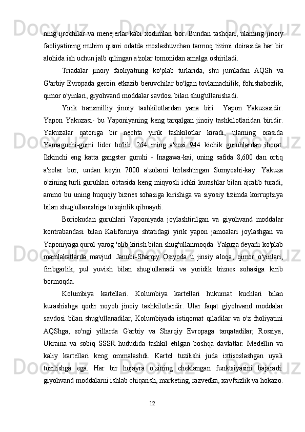 ning   ijrochilar   va   menejerlar   kabi   xodimlari   bor .   Bundan   tashqari ,   ularning   jinoiy
faoliyatining   muhim   qismi   odatda   moslashuvchan   tarmoq   tizimi   doirasida   har   bir
alohida   ish   uchun   jalb   qilingan   a ' zolar   tomonidan   amalga   oshiriladi .
Triadalar   jinoiy   faoliyatning   ko ' plab   turlarida ,   shu   jumladan   AQSh   va
G ' arbiy   Evropada   geroin   etkazib   beruvchilar   bo ' lgan   tovlamachilik ,   fohishabozlik ,
qimor   o ' yinlari ,  giyohvand   moddalar   savdosi   bilan   shug ' ullanishadi .
Yirik   transmilliy   jinoiy   tashkilotlardan   yana   biri     Yapon   Yakuzasidir .
Yapon   Yakuzasi-   bu   Yaponiyaning   keng   tarqalgan   jinoiy   tashkilotlaridan   biridir.
Yakuzalar   qatoriga   bir   nechta   yirik   tashkilotlar   kiradi,   ularning   orasida
Yamaguchi-gumi   lider   bo'lib,   264   ming   a'zosi   944   kichik   guruhlardan   iborat.
Ikkinchi   eng   katta   gangster   guruhi   -   Inagawa-kai,   uning   safida   8,600   dan   ortiq
a'zolar   bor,   undan   keyin   7000   a'zolarni   birlashtirgan   Sumyoshi-kay.   Yakuza
o'zining turli guruhlari o'rtasida keng miqyosli ichki kurashlar bilan ajralib turadi,
ammo bu uning huquqiy biznes sohasiga  kirishiga  va siyosiy  tizimda  korruptsiya
bilan shug'ullanishiga to'sqinlik qilmaydi.
Boriokudan   guruhlari   Yaponiyada   joylashtirilgan   va   giyohvand   moddalar
kontrabandasi   bilan   Kaliforniya   shtatidagi   yirik   yapon   jamoalari   joylashgan   va
Yaponiyaga qurol-yarog 'olib kirish bilan shug'ullanmoqda. Yakuza deyarli ko'plab
mamlakatlarda   mavjud.   Janubi-Sharqiy   Osiyoda   u   jinsiy   aloqa,   qimor   o'yinlari,
firibgarlik,   pul   yuvish   bilan   shug'ullanadi   va   yuridik   biznes   sohasiga   kirib
bormoqda.
Kolumbiya   kartellari.   Kolumbiya   kartellari   hukumat   kuchlari   bilan
kurashishga   qodir   noyob   jinoiy   tashkilotlardir.   Ular   faqat   giyohvand   moddalar
savdosi   bilan   shug'ullanadilar,   Kolumbiyada   istiqomat   qiladilar   va   o'z   faoliyatini
AQShga,   so'ngi   yillarda   G'arbiy   va   Sharqiy   Evropaga   tarqatadilar;   Rossiya,
Ukraina   va   sobiq   SSSR   hududida   tashkil   etilgan   boshqa   davlatlar.   Medellin   va
kaliy   kartellari   keng   ommalashdi.   Kartel   tuzilishi   juda   ixtisoslashgan   uyali
tuzilishga   ega.   Har   bir   hujayra   o'zining   cheklangan   funktsiyasini   bajaradi:
giyohvand moddalarni ishlab chiqarish, marketing, razvedka, xavfsizlik va hokazo.
                                                                                      12