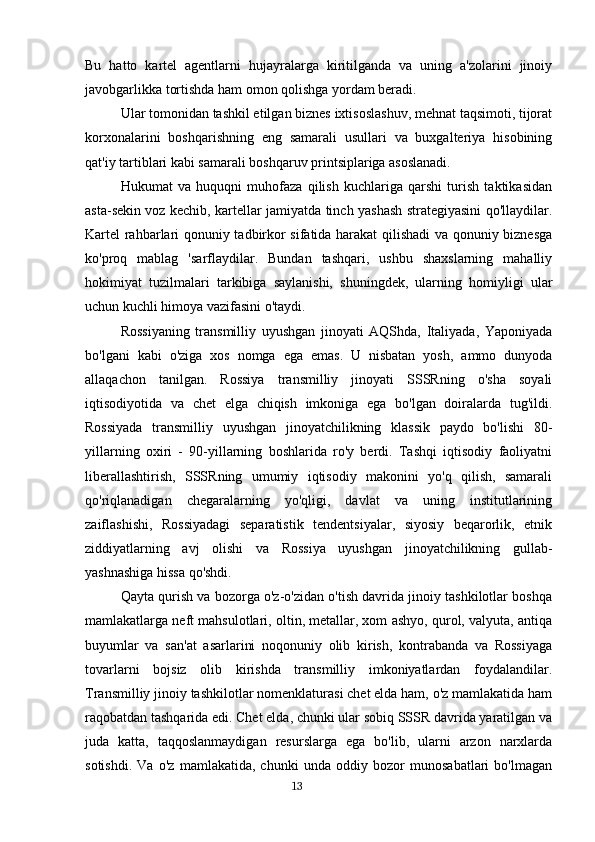 Bu   hatto   kartel   agentlarni   hujayralarga   kiritilganda   va   uning   a'zolarini   jinoiy
javobgarlikka tortishda ham omon qolishga yordam beradi.
Ular tomonidan tashkil etilgan biznes ixtisoslashuv, mehnat taqsimoti, tijorat
korxonalarini   boshqarishning   eng   samarali   usullari   va   buxgalteriya   hisobining
qat'iy tartiblari kabi samarali boshqaruv printsiplariga asoslanadi.
Hukumat   va   huquqni   muhofaza   qilish   kuchlariga   qarshi   turish   taktikasidan
asta-sekin voz kechib, kartellar jamiyatda tinch yashash strategiyasini qo'llaydilar.
Kartel rahbarlari qonuniy tadbirkor sifatida harakat qilishadi va qonuniy biznesga
ko'proq   mablag   'sarflaydilar.   Bundan   tashqari,   ushbu   shaxslarning   mahalliy
hokimiyat   tuzilmalari   tarkibiga   saylanishi,   shuningdek,   ularning   homiyligi   ular
uchun kuchli himoya vazifasini o'taydi.
Rossiyaning   transmilliy   uyushgan   jinoyati   AQShda,   Italiyada,   Yaponiyada
bo'lgani   kabi   o'ziga   xos   nomga   ega   emas.   U   nisbatan   yosh,   ammo   dunyoda
allaqachon   tanilgan.   Rossiya   transmilliy   jinoyati   SSSRning   o'sha   soyali
iqtisodiyotida   va   chet   elga   chiqish   imkoniga   ega   bo'lgan   doiralarda   tug'ildi.
Rossiyada   transmilliy   uyushgan   jinoyatchilikning   klassik   paydo   bo'lishi   80-
yillarning   oxiri   -   90-yillarning   boshlarida   ro'y   berdi.   Tashqi   iqtisodiy   faoliyatni
liberallashtirish,   SSSRning   umumiy   iqtisodiy   makonini   yo'q   qilish,   samarali
qo'riqlanadigan   chegaralarning   yo'qligi,   davlat   va   uning   institutlarining
zaiflashishi,   Rossiyadagi   separatistik   tendentsiyalar,   siyosiy   beqarorlik,   etnik
ziddiyatlarning   avj   olishi   va   Rossiya   uyushgan   jinoyatchilikning   gullab-
yashnashiga hissa qo'shdi.
Qayta qurish va bozorga o'z-o'zidan o'tish davrida jinoiy tashkilotlar boshqa
mamlakatlarga neft mahsulotlari, oltin, metallar, xom ashyo, qurol, valyuta, antiqa
buyumlar   va   san'at   asarlarini   noqonuniy   olib   kirish,   kontrabanda   va   Rossiyaga
tovarlarni   bojsiz   olib   kirishda   transmilliy   imkoniyatlardan   foydalandilar.
Transmilliy jinoiy tashkilotlar nomenklaturasi chet elda ham, o'z mamlakatida ham
raqobatdan tashqarida edi. Chet elda, chunki ular sobiq SSSR davrida yaratilgan va
juda   katta,   taqqoslanmaydigan   resurslarga   ega   bo'lib,   ularni   arzon   narxlarda
sotishdi.   Va   o'z   mamlakatida,   chunki   unda   oddiy   bozor   munosabatlari   bo'lmagan
                                                                                      13 