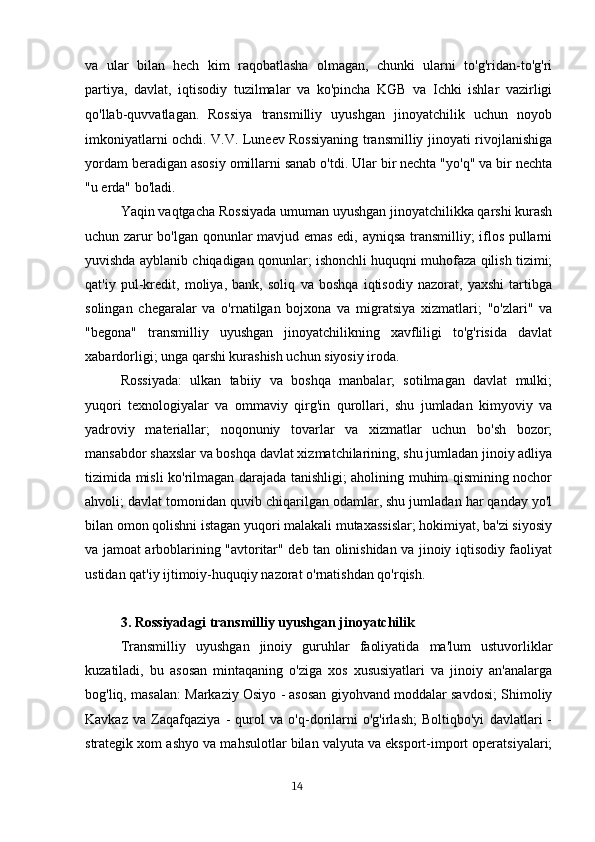 va   ular   bilan   hech   kim   raqobatlasha   olmagan,   chunki   ularni   to'g'ridan-to'g'ri
partiya,   davlat,   iqtisodiy   tuzilmalar   va   ko'pincha   KGB   va   Ichki   ishlar   vazirligi
qo'llab-quvvatlagan.   Rossiya   transmilliy   uyushgan   jinoyatchilik   uchun   noyob
imkoniyatlarni ochdi. V.V. Luneev Rossiyaning transmilliy jinoyati rivojlanishiga
yordam beradigan asosiy omillarni sanab o'tdi. Ular bir nechta "yo'q" va bir nechta
"u erda" bo'ladi.
Yaqin vaqtgacha Rossiyada umuman uyushgan jinoyatchilikka qarshi kurash
uchun zarur bo'lgan qonunlar mavjud emas edi, ayniqsa transmilliy; iflos pullarni
yuvishda ayblanib chiqadigan qonunlar; ishonchli huquqni muhofaza qilish tizimi;
qat'iy   pul-kredit,   moliya,   bank,   soliq   va   boshqa   iqtisodiy   nazorat,   yaxshi   tartibga
solingan   chegaralar   va   o'rnatilgan   bojxona   va   migratsiya   xizmatlari;   "o'zlari"   va
"begona"   transmilliy   uyushgan   jinoyatchilikning   xavfliligi   to'g'risida   davlat
xabardorligi; unga qarshi kurashish uchun siyosiy iroda.
Rossiyada:   ulkan   tabiiy   va   boshqa   manbalar;   sotilmagan   davlat   mulki;
yuqori   texnologiyalar   va   ommaviy   qirg'in   qurollari,   shu   jumladan   kimyoviy   va
yadroviy   materiallar;   noqonuniy   tovarlar   va   xizmatlar   uchun   bo'sh   bozor;
mansabdor shaxslar va boshqa davlat xizmatchilarining, shu jumladan jinoiy adliya
tizimida misli ko'rilmagan darajada tanishligi; aholining muhim qismining nochor
ahvoli; davlat tomonidan quvib chiqarilgan odamlar, shu jumladan har qanday yo'l
bilan omon qolishni istagan yuqori malakali mutaxassislar; hokimiyat, ba'zi siyosiy
va jamoat arboblarining "avtoritar" deb tan olinishidan va jinoiy iqtisodiy faoliyat
ustidan qat'iy ijtimoiy-huquqiy nazorat o'rnatishdan qo'rqish.
3.  Rossiyadagi transmilliy uyushgan jinoyatchilik
Transmilliy   uyushgan   jinoiy   guruhlar   faoliyatida   ma'lum   ustuvorliklar
kuzatiladi,   bu   asosan   mintaqaning   o'ziga   xos   xususiyatlari   va   jinoiy   an'analarga
bog'liq, masalan: Markaziy Osiyo - asosan giyohvand moddalar savdosi; Shimoliy
Kavkaz   va   Zaqafqaziya   -   qurol   va   o'q-dorilarni   o'g'irlash;   Boltiqbo'yi   davlatlari   -
strategik xom ashyo va mahsulotlar bilan valyuta va eksport-import operatsiyalari;
                                                                                      14