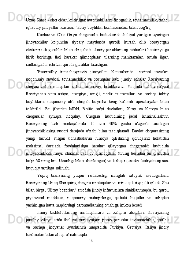 Uzoq Sharq - chet eldan keltirilgan avtomobillarni firibgarlik, tovlamachilik, tashqi
iqtisodiy jinoyatlar, xususan, tabiiy boyliklar kontrabandasi bilan bog'liq.
Kavkaz  va   O'rta   Osiyo  chegaraoldi  hududlarida  faoliyat   yuritgan  uyushgan
jinoyatchilar   ko'pincha   siyosiy   maydonda   qurolli   kurash   olib   borayotgan
ekstremistik guruhlar bilan chiqishadi. Jinoiy guruhlarning rahbarlari hokimiyatga
kirib   borishga   faol   harakat   qilmoqdalar,   ularning   mahkamalari   ostida   ilgari
sudlanganlar ichidan qurolli guruhlar tuzishgan.
Transmilliy   transchegaraviy   jinoyatlar.   Kontrabanda,   iste'mol   tovarlari
noqonuniy   savdosi,   tovlamachilik   va   boshqalar   kabi   jinoiy   sohalar   Rossiyaning
chegaradosh   mintaqalari   uchun   an'anaviy   hisoblanadi.   Yaqinda   ushbu   ro'yxat
Rossiyadan   xom   ashyo,   energiya,   rangli,   nodir   er   metallari   va   boshqa   tabiiy
boyliklarni   noqonuniy   olib   chiqish   bo'yicha   keng   ko'lamli   operatsiyalar   bilan
to'ldirildi.   Bu   jihatdan   MDH,   Boltiq   bo'yi   davlatlari,   Xitoy   va   Koreya   bilan
chegaralar   ayniqsa   noqulay.   Chegara   hududining   jadal   kriminallashuvi
Rossiyaning   turli   mintaqalarida   10   dan   40%   gacha   o'zgarib   turadigan
jinoyatchilikning   yuqori   darajada   o'sishi   bilan   tasdiqlanadi.   Davlat   chegarasining
yangi   tashkil   etilgan   uchastkalarini   himoya   qilishning   qoniqarsiz   holatidan
maksimal   darajada   foydalanishga   harakat   qilayotgan   chegaraoldi   hududida
jinoyatchilikka   moyil   shaxslar   faol   ov   qilmoqdalar   (uning   beshdan   bir   qismidan
ko'pi 58 ming km. Uzunligi bilan jihozlangan) va tashqi iqtisodiy faoliyatning sust
huquqiy tartibga solinishi.
Yopiq   biznesning   yuqori   rentabelligi   minglab   xitoylik   savdogarlarni
Rossiyaning Uzoq Sharqning chegara mintaqalari va mintaqalariga jalb qiladi. Shu
bilan birga, "Xitoy bozorlari" atrofida jinoiy infratuzilma shakllanmoqda, bu qurol,
giyohvand   moddalar,   noqonuniy   muhojirlarga,   qalbaki   hujjatlar   va   soliqdan
yashirilgan katta miqdordagi daromadlarning o'tishiga imkon beradi.
Jinoiy   tashkilotlarning   mintaqalararo   va   xalqaro   aloqalari.   Rossiyaning
janubiy   viloyatlarida   faoliyat   yuritayotgan   jinoiy   guruhlar   tovlamachilik,   qotillik
va   boshqa   jinoyatlar   uyushtirish   maqsadida   Turkiya,   Gretsiya,   Italiya   jinoiy
tuzilmalari bilan aloqa o'rnatmoqda.
                                                                                      15 