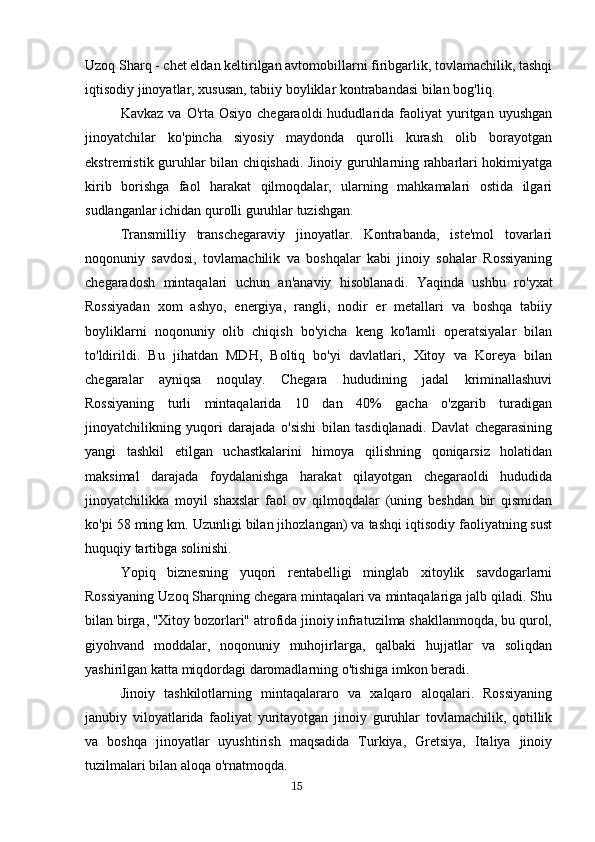 Uzoq Sharq - chet eldan keltirilgan avtomobillarni firibgarlik, tovlamachilik, tashqi
iqtisodiy jinoyatlar, xususan, tabiiy boyliklar kontrabandasi bilan bog'liq.
Kavkaz  va   O'rta   Osiyo  chegaraoldi  hududlarida  faoliyat   yuritgan  uyushgan
jinoyatchilar   ko'pincha   siyosiy   maydonda   qurolli   kurash   olib   borayotgan
ekstremistik guruhlar bilan chiqishadi. Jinoiy guruhlarning rahbarlari hokimiyatga
kirib   borishga   faol   harakat   qilmoqdalar,   ularning   mahkamalari   ostida   ilgari
sudlanganlar ichidan qurolli guruhlar tuzishgan.
Transmilliy   transchegaraviy   jinoyatlar.   Kontrabanda,   iste'mol   tovarlari
noqonuniy   savdosi,   tovlamachilik   va   boshqalar   kabi   jinoiy   sohalar   Rossiyaning
chegaradosh   mintaqalari   uchun   an'anaviy   hisoblanadi.   Yaqinda   ushbu   ro'yxat
Rossiyadan   xom   ashyo,   energiya,   rangli,   nodir   er   metallari   va   boshqa   tabiiy
boyliklarni   noqonuniy   olib   chiqish   bo'yicha   keng   ko'lamli   operatsiyalar   bilan
to'ldirildi.   Bu   jihatdan   MDH,   Boltiq   bo'yi   davlatlari,   Xitoy   va   Koreya   bilan
chegaralar   ayniqsa   noqulay.   Chegara   hududining   jadal   kriminallashuvi
Rossiyaning   turli   mintaqalarida   10   dan   40%   gacha   o'zgarib   turadigan
jinoyatchilikning   yuqori   darajada   o'sishi   bilan   tasdiqlanadi.   Davlat   chegarasining
yangi   tashkil   etilgan   uchastkalarini   himoya   qilishning   qoniqarsiz   holatidan
maksimal   darajada   foydalanishga   harakat   qilayotgan   chegaraoldi   hududida
jinoyatchilikka   moyil   shaxslar   faol   ov   qilmoqdalar   (uning   beshdan   bir   qismidan
ko'pi 58 ming km. Uzunligi bilan jihozlangan) va tashqi iqtisodiy faoliyatning sust
huquqiy tartibga solinishi.
Yopiq   biznesning   yuqori   rentabelligi   minglab   xitoylik   savdogarlarni
Rossiyaning Uzoq Sharqning chegara mintaqalari va mintaqalariga jalb qiladi. Shu
bilan birga, "Xitoy bozorlari" atrofida jinoiy infratuzilma shakllanmoqda, bu qurol,
giyohvand   moddalar,   noqonuniy   muhojirlarga,   qalbaki   hujjatlar   va   soliqdan
yashirilgan katta miqdordagi daromadlarning o'tishiga imkon beradi.
Jinoiy   tashkilotlarning   mintaqalararo   va   xalqaro   aloqalari.   Rossiyaning
janubiy   viloyatlarida   faoliyat   yuritayotgan   jinoiy   guruhlar   tovlamachilik,   qotillik
va   boshqa   jinoyatlar   uyushtirish   maqsadida   Turkiya,   Gretsiya,   Italiya   jinoiy
tuzilmalari bilan aloqa o'rnatmoqda.
                                                                                      15