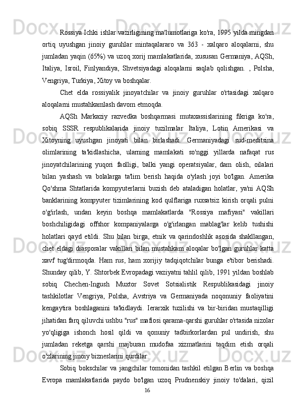 Rossiya Ichki ishlar vazirligining ma'lumotlariga ko'ra, 1995 yilda mingdan
ortiq   uyushgan   jinoiy   guruhlar   mintaqalararo   va   363   -   xalqaro   aloqalarni,   shu
jumladan yaqin (65%) va uzoq xorij mamlakatlarida, xususan Germaniya, AQSh,
Italiya,   Isroil,   Finlyandiya,   Shvetsiyadagi   aloqalarni   saqlab   qolishgan.   ,   Polsha,
Vengriya, Turkiya, Xitoy va boshqalar.
Chet   elda   rossiyalik   jinoyatchilar   va   jinoiy   guruhlar   o'rtasidagi   xalqaro
aloqalarni mustahkamlash davom etmoqda.
AQSh   Markaziy   razvedka   boshqarmasi   mutaxassislarining   fikriga   ko'ra,
sobiq   SSSR   respublikalarida   jinoiy   tuzilmalar   Italiya,   Lotin   Amerikasi   va
Xitoyning   uyushgan   jinoyati   bilan   birlashadi.   Germaniyadagi   sud-meditsina
olimlarining   ta'kidlashicha,   ularning   mamlakati   so'nggi   yillarda   nafaqat   rus
jinoyatchilarining   yuqori   faolligi,   balki   yangi   operatsiyalar,   dam   olish,   oilalari
bilan   yashash   va   bolalarga   ta'lim   berish   haqida   o'ylash   joyi   bo'lgan.   Amerika
Qo'shma   Shtatlarida   kompyuterlarni   buzish   deb   ataladigan   holatlar,   ya'ni   AQSh
banklarining   kompyuter   tizimlarining   kod   qulflariga   ruxsatsiz   kirish   orqali   pulni
o'g'irlash,   undan   keyin   boshqa   mamlakatlarda   "Rossiya   mafiyasi"   vakillari
boshchiligidagi   offshor   kompaniyalarga   o'g'irlangan   mablag'lar   kelib   tushishi
holatlari   qayd   etildi.   Shu   bilan   birga,   etnik   va   qarindoshlik   asosida   shakllangan,
chet   eldagi   diasporalar   vakillari   bilan   mustahkam   aloqalar   bo'lgan   guruhlar   katta
xavf   tug'dirmoqda.   Ham   rus,   ham   xorijiy   tadqiqotchilar   bunga   e'tibor   berishadi.
Shunday qilib, Y. Shtorbek Evropadagi vaziyatni tahlil qilib, 1991 yildan boshlab
sobiq   Chechen-Ingush   Muxtor   Sovet   Sotsialistik   Respublikasidagi   jinoiy
tashkilotlar   Vengriya,   Polsha,   Avstriya   va   Germaniyada   noqonuniy   faoliyatini
kengaytira   boshlaganini   ta'kidlaydi.   Ierarxik   tuzilishi   va   bir-biridan   mustaqilligi
jihatidan farq qiluvchi ushbu "rus" mafiosi qarama-qarshi guruhlar o'rtasida nizolar
yo'qligiga   ishonch   hosil   qildi   va   qonuniy   tadbirkorlardan   pul   undirish,   shu
jumladan   reketga   qarshi   majburan   mudofaa   xizmatlarini   taqdim   etish   orqali
o'zlarining jinoiy bizneslarini qurdilar.
Sobiq   bokschilar   va   jangchilar   tomonidan   tashkil   etilgan   Berlin   va   boshqa
Evropa   mamlakatlarida   paydo   bo'lgan   uzoq   Prudnenskiy   jinoiy   to'dalari,   qizil
                                                                                      16 