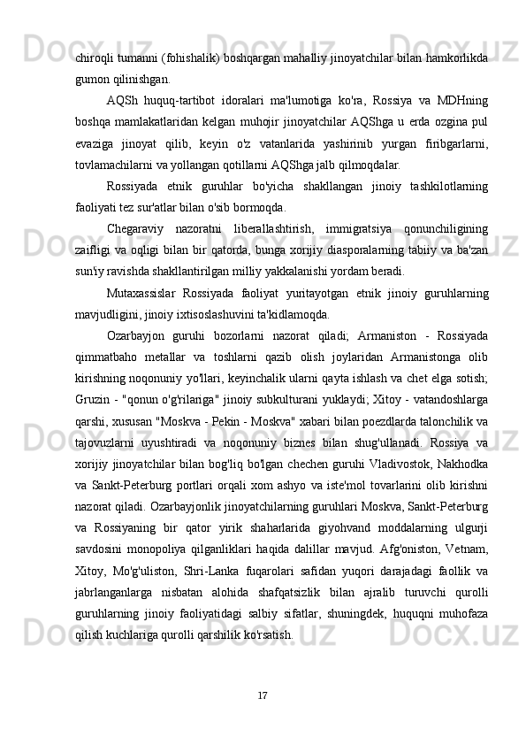 chiroqli tumanni (fohishalik) boshqargan mahalliy jinoyatchilar bilan hamkorlikda
gumon qilinishgan.
AQSh   huquq-tartibot   idoralari   ma'lumotiga   ko'ra,   Rossiya   va   MDHning
boshqa   mamlakatlaridan   kelgan   muhojir   jinoyatchilar   AQShga   u   erda   ozgina   pul
evaziga   jinoyat   qilib,   keyin   o'z   vatanlarida   yashirinib   yurgan   firibgarlarni,
tovlamachilarni va yollangan qotillarni AQShga jalb qilmoqdalar.
Rossiyada   etnik   guruhlar   bo'yicha   shakllangan   jinoiy   tashkilotlarning
faoliyati tez sur'atlar bilan o'sib bormoqda.
Chegaraviy   nazoratni   liberallashtirish,   immigratsiya   qonunchiligining
zaifligi  va  oqligi  bilan bir  qatorda,  bunga xorijiy diasporalarning tabiiy va ba'zan
sun'iy ravishda shakllantirilgan milliy yakkalanishi yordam beradi.
Mutaxassislar   Rossiyada   faoliyat   yuritayotgan   etnik   jinoiy   guruhlarning
mavjudligini, jinoiy ixtisoslashuvini ta'kidlamoqda.
Ozarbayjon   guruhi   bozorlarni   nazorat   qiladi;   Armaniston   -   Rossiyada
qimmatbaho   metallar   va   toshlarni   qazib   olish   joylaridan   Armanistonga   olib
kirishning noqonuniy yo'llari, keyinchalik ularni qayta ishlash va chet elga sotish;
Gruzin - "qonun o'g'rilariga" jinoiy subkulturani yuklaydi; Xitoy - vatandoshlarga
qarshi, xususan "Moskva - Pekin - Moskva" xabari bilan poezdlarda talonchilik va
tajovuzlarni   uyushtiradi   va   noqonuniy   biznes   bilan   shug'ullanadi.   Rossiya   va
xorijiy   jinoyatchilar   bilan   bog'liq   bo'lgan   chechen   guruhi   Vladivostok,   Nakhodka
va   Sankt-Peterburg   portlari   orqali   xom   ashyo   va   iste'mol   tovarlarini   olib   kirishni
nazorat qiladi. Ozarbayjonlik jinoyatchilarning guruhlari Moskva, Sankt-Peterburg
va   Rossiyaning   bir   qator   yirik   shaharlarida   giyohvand   moddalarning   ulgurji
savdosini   monopoliya   qilganliklari   haqida   dalillar   mavjud.   Afg'oniston,   Vetnam,
Xitoy,   Mo'g'uliston,   Shri-Lanka   fuqarolari   safidan   yuqori   darajadagi   faollik   va
jabrlanganlarga   nisbatan   alohida   shafqatsizlik   bilan   ajralib   turuvchi   qurolli
guruhlarning   jinoiy   faoliyatidagi   salbiy   sifatlar,   shuningdek,   huquqni   muhofaza
qilish kuchlariga qurolli qarshilik ko'rsatish.
                                                                                      17 