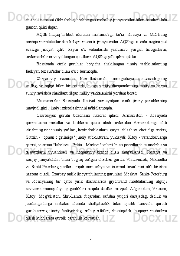 chiroqli tumanni (fohishalik) boshqargan mahalliy jinoyatchilar bilan hamkorlikda
gumon qilinishgan.
AQSh   huquq-tartibot   idoralari   ma'lumotiga   ko'ra,   Rossiya   va   MDHning
boshqa   mamlakatlaridan   kelgan   muhojir   jinoyatchilar   AQShga   u   erda   ozgina   pul
evaziga   jinoyat   qilib,   keyin   o'z   vatanlarida   yashirinib   yurgan   firibgarlarni,
tovlamachilarni va yollangan qotillarni AQShga jalb qilmoqdalar.
Rossiyada   etnik   guruhlar   bo'yicha   shakllangan   jinoiy   tashkilotlarning
faoliyati tez sur'atlar bilan o'sib bormoqda.
Chegaraviy   nazoratni   liberallashtirish,   immigratsiya   qonunchiligining
zaifligi  va  oqligi  bilan bir  qatorda,  bunga xorijiy diasporalarning tabiiy va ba'zan
sun'iy ravishda shakllantirilgan milliy yakkalanishi yordam beradi.
Mutaxassislar   Rossiyada   faoliyat   yuritayotgan   etnik   jinoiy   guruhlarning
mavjudligini, jinoiy ixtisoslashuvini ta'kidlamoqda.
Ozarbayjon   guruhi   bozorlarni   nazorat   qiladi;   Armaniston   -   Rossiyada
qimmatbaho   metallar   va   toshlarni   qazib   olish   joylaridan   Armanistonga   olib
kirishning noqonuniy yo'llari, keyinchalik ularni qayta ishlash va chet elga sotish;
Gruzin - "qonun o'g'rilariga" jinoiy subkulturani yuklaydi; Xitoy - vatandoshlarga
qarshi, xususan "Moskva - Pekin - Moskva" xabari bilan poezdlarda talonchilik va
tajovuzlarni   uyushtiradi   va   noqonuniy   biznes   bilan   shug'ullanadi.   Rossiya   va
xorijiy   jinoyatchilar   bilan   bog'liq   bo'lgan   chechen   guruhi   Vladivostok,   Nakhodka
va   Sankt-Peterburg   portlari   orqali   xom   ashyo   va   iste'mol   tovarlarini   olib   kirishni
nazorat qiladi. Ozarbayjonlik jinoyatchilarning guruhlari Moskva, Sankt-Peterburg
va   Rossiyaning   bir   qator   yirik   shaharlarida   giyohvand   moddalarning   ulgurji
savdosini   monopoliya   qilganliklari   haqida   dalillar   mavjud.   Afg'oniston,   Vetnam,
Xitoy,   Mo'g'uliston,   Shri-Lanka   fuqarolari   safidan   yuqori   darajadagi   faollik   va
jabrlanganlarga   nisbatan   alohida   shafqatsizlik   bilan   ajralib   turuvchi   qurolli
guruhlarning   jinoiy   faoliyatidagi   salbiy   sifatlar,   shuningdek,   huquqni   muhofaza
qilish kuchlariga qurolli qarshilik ko'rsatish.
                                                                                      17