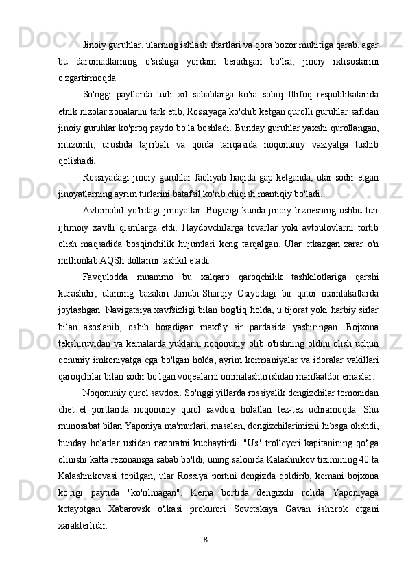 Jinoiy guruhlar, ularning ishlash shartlari va qora bozor muhitiga qarab, agar
bu   daromadlarning   o'sishiga   yordam   beradigan   bo'lsa,   jinoiy   ixtisoslarini
o'zgartirmoqda.
So'nggi   paytlarda   turli   xil   sabablarga   ko'ra   sobiq   Ittifoq   respublikalarida
etnik nizolar zonalarini tark etib, Rossiyaga ko'chib ketgan qurolli guruhlar safidan
jinoiy guruhlar ko'proq paydo bo'la boshladi. Bunday guruhlar yaxshi qurollangan,
intizomli,   urushda   tajribali   va   qoida   tariqasida   noqonuniy   vaziyatga   tushib
qolishadi.
Rossiyadagi  jinoiy  guruhlar  faoliyati   haqida  gap  ketganda,   ular  sodir  etgan
jinoyatlarning ayrim turlarini batafsil ko'rib chiqish mantiqiy bo'ladi.
Avtomobil yo'lidagi jinoyatlar. Bugungi kunda jinoiy biznesning ushbu turi
ijtimoiy   xavfli   qismlarga   etdi.   Haydovchilarga   tovarlar   yoki   avtoulovlarni   tortib
olish   maqsadida   bosqinchilik   hujumlari   keng   tarqalgan.   Ular   etkazgan   zarar   o'n
millionlab AQSh dollarini tashkil etadi.
Favqulodda   muammo   bu   xalqaro   qaroqchilik   tashkilotlariga   qarshi
kurashdir,   ularning   bazalari   Janubi-Sharqiy   Osiyodagi   bir   qator   mamlakatlarda
joylashgan. Navigatsiya xavfsizligi bilan bog'liq holda, u tijorat yoki harbiy sirlar
bilan   asoslanib,   oshib   boradigan   maxfiy   sir   pardasida   yashiringan.   Bojxona
tekshiruvidan va kemalarda yuklarni noqonuniy olib o'tishning oldini olish uchun
qonuniy imkoniyatga  ega bo'lgan holda, ayrim  kompaniyalar  va idoralar  vakillari
qaroqchilar bilan sodir bo'lgan voqealarni ommalashtirishdan manfaatdor emaslar.
Noqonuniy qurol savdosi. So'nggi yillarda rossiyalik dengizchilar tomonidan
chet   el   portlarida   noqonuniy   qurol   savdosi   holatlari   tez-tez   uchramoqda.   Shu
munosabat bilan Yaponiya ma'murlari, masalan, dengizchilarimizni hibsga olishdi,
bunday   holatlar   ustidan   nazoratni   kuchaytirdi.   "Us"   trolleyeri   kapitanining   qo'lga
olinishi katta rezonansga sabab bo'ldi, uning salonida Kalashnikov tizimining 40 ta
Kalashnikovasi   topilgan,   ular   Rossiya   portini   dengizda   qoldirib,   kemani   bojxona
ko'rigi   paytida   "ko'rilmagan".   Kema   bortida   dengizchi   rolida   Yaponiyaga
ketayotgan   Xabarovsk   o'lkasi   prokurori   Sovetskaya   Gavan   ishtirok   etgani
xarakterlidir.
                                                                                      18 