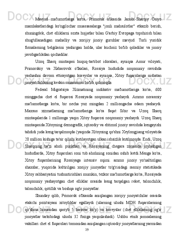 Mavjud   ma'lumotlarga   ko'ra,   Primorsk   o'lkasida   Janubi-Sharqiy   Osiyo
mamlakatlaridagi   ko'ngilochar   muassasalarga   "jonli   mahsulotlar"   etkazib   berish,
shuningdek, chet  elliklarni  soxta hujjatlar  bilan G'arbiy Evropaga topshirish bilan
shug'ullanadigan   mahalliy   va   xorijiy   jinoiy   guruhlar   mavjud.   Turli   yuridik
firmalarning   belgilarini   yashirgan   holda,   ular   kuchsiz   bo'lib   qoladilar   va   jinoiy
javobgarlikdan qochadilar.
Uzoq   Sharq   mintaqasi   huquq-tartibot   idoralari,   ayniqsa   Amur   viloyati,
Primorskiy   va   Xabarovsk   o'lkalari,   Rossiya   hududida   noqonuniy   ravishda
yashashni   davom   ettirayotgan   koreyslar   va   ayniqsa,   Xitoy   fuqarolariga   nisbatan
jinoyatchilikning keskin muammosi bo'lib qolmoqda.
Federal   Migratsiya   Xizmatining   indikativ   ma'lumotlariga   ko'ra,   600
minggacha   chet   el   fuqarosi   Rossiyada   noqonuniy   yashaydi.   Ammo   norasmiy
ma'lumotlarga   ko'ra,   bir   necha   yuz   mingdan   2   milliongacha   odam   yashaydi.
Maxsus   xizmatlarning   ma'lumotlariga   ko'ra   faqat   Sibir   va   Uzoq   Sharq
mintaqalarida   1  millionga  yaqin  Xitoy  fuqarosi  noqonuniy  yashaydi.   Uzoq  Sharq
mintaqasida Xitoyning demografik, iqtisodiy va ehtimol jinoiy ravishda kengayishi
tahdidi juda keng tarqalmoqda (yaqinda Xitoyning qo'shni Xeylongjiang viloyatida
20 million kishiga ta'sir qilishi kutilayotgan ulkan ishsizlik kutilmoqda. Endi, Uzoq
Sharqning   ba'zi   aholi   punktlari   va   Rossiyaning   chegara   zonasida   joylashgan
hududlarda,  Xitoy  fuqarolari   soni   tub aholining  sonidan  oshib  ketdi.Menga  ko'ra,
Xitoy   fuqarolarining   Rossiyaga   intensiv   oqimi.   ammo   jinoiy   yo'naltirilgan
shaxslar,   yuqorida   keltirilgan   xorijiy   jinoyatlar   to'g'risidagi   rasmiy   statistikada
Xitoy rahbariyatini tushuntirishlari mumkin, tezkor ma'lumotlarga ko'ra, Rossiyada
noqonuniy   yashayotgan   chet   elliklar   orasida   keng   tarqalgan   reket,   talonchilik,
talonchilik, qotillik va boshqa og'ir jinoyatlar.
Shunday   qilib,   Primorsk   o'lkasida   aniqlangan   xorijiy   jinoyatchilar   orasida
etakchi   pozitsiyani   xitoyliklar   egallaydi   (ularning   ulushi   MDH   fuqarolarining
qo'shma   hissasidan   qariyb   5   baravar   ko'p)   va   koreyslar   (chet   elliklarning   og'ir
jinoyatlar   tarkibidagi   ulushi   32   foizga   yaqinlashadi).   Ushbu   etnik   jamoalarning
vakillari chet el fuqarolari tomonidan aniqlangan iqtisodiy jinoyatlarning yarmidan
                                                                                      19