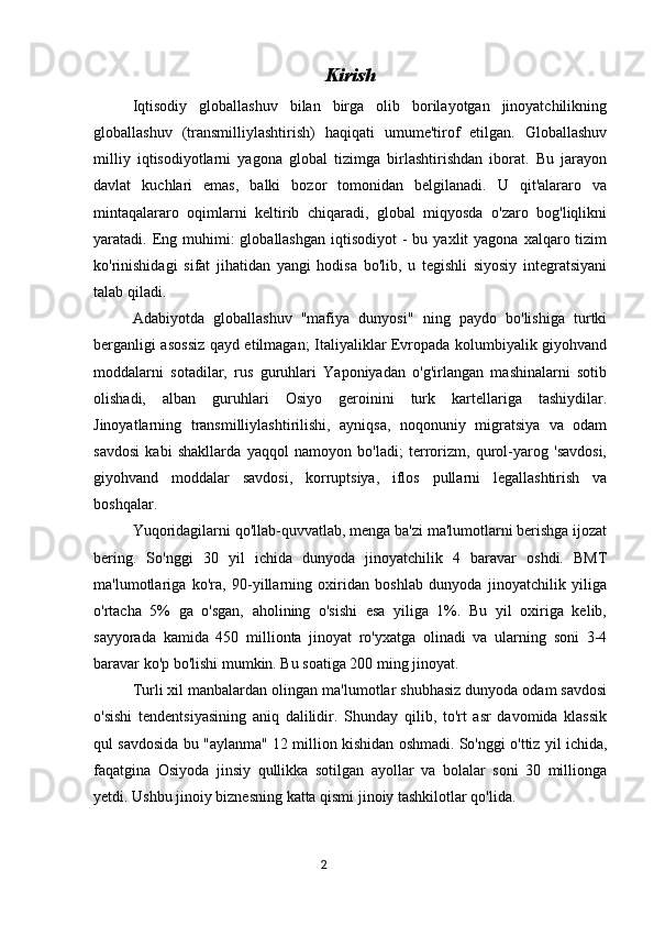                                        Kirish
Iqtisodiy   globallashuv   bilan   birga   olib   borilayotgan   jinoyatchilikning
globallashuv   (transmilliylashtirish)   haqiqati   umume'tirof   etilgan.   Globallashuv
milliy   iqtisodiyotlarni   yagona   global   tizimga   birlashtirishdan   iborat.   Bu   jarayon
davlat   kuchlari   emas,   balki   bozor   tomonidan   belgilanadi.   U   qit'alararo   va
mintaqalararo   oqimlarni   keltirib   chiqaradi,   global   miqyosda   o'zaro   bog'liqlikni
yaratadi. Eng muhimi:  globallashgan   iqtisodiyot  -  bu  yaxlit  yagona  xalqaro tizim
ko'rinishidagi   sifat   jihatidan   yangi   hodisa   bo'lib,   u   tegishli   siyosiy   integratsiyani
talab qiladi.
Adabiyotda   globallashuv   "mafiya   dunyosi"   ning   paydo   bo'lishiga   turtki
berganligi asossiz qayd etilmagan; Italiyaliklar Evropada kolumbiyalik giyohvand
moddalarni   sotadilar,   rus   guruhlari   Yaponiyadan   o'g'irlangan   mashinalarni   sotib
olishadi,   alban   guruhlari   Osiyo   geroinini   turk   kartellariga   tashiydilar.
Jinoyatlarning   transmilliylashtirilishi,   ayniqsa,   noqonuniy   migratsiya   va   odam
savdosi   kabi   shakllarda   yaqqol   namoyon   bo'ladi;   terrorizm,   qurol-yarog   'savdosi,
giyohvand   moddalar   savdosi,   korruptsiya,   iflos   pullarni   legallashtirish   va
boshqalar.
Yuqoridagilarni qo'llab-quvvatlab, menga ba'zi ma'lumotlarni berishga ijozat
bering.   So'nggi   30   yil   ichida   dunyoda   jinoyatchilik   4   baravar   oshdi.   BMT
ma'lumotlariga   ko'ra,   90-yillarning   oxiridan   boshlab   dunyoda   jinoyatchilik   yiliga
o'rtacha   5%   ga   o'sgan,   aholining   o'sishi   esa   yiliga   1%.   Bu   yil   oxiriga   kelib,
sayyorada   kamida   450   millionta   jinoyat   ro'yxatga   olinadi   va   ularning   soni   3-4
baravar ko'p bo'lishi mumkin. Bu soatiga 200 ming jinoyat.
Turli xil manbalardan olingan ma'lumotlar shubhasiz dunyoda odam savdosi
o'sishi   tendentsiyasining   aniq   dalilidir.   Shunday   qilib,   to'rt   asr   davomida   klassik
qul savdosida bu "aylanma" 12 million kishidan oshmadi. So'nggi o'ttiz yil ichida,
faqatgina   Osiyoda   jinsiy   qullikka   sotilgan   ayollar   va   bolalar   soni   30   millionga
yetdi. Ushbu jinoiy biznesning katta qismi jinoiy tashkilotlar qo'lida.
                                                                                      2 