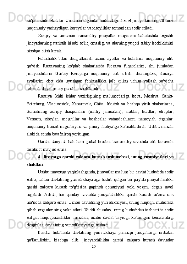 ko'pini sodir etadilar. Umuman olganda, hududdagi chet el jinoyatlarining 70 foizi
noqonuniy yashaydigan koreyslar va xitoyliklar tomonidan sodir etiladi.
Xorijiy   va   umuman   transmilliy   jinoyatlar   miqyosini   baholashda   tegishli
jinoyatlarning statistik hisobi to'liq emasligi va ularning yuqori tabiiy kechikishini
hisobga olish kerak.
Fohishalik   bilan   shug'ullanish   uchun   ayollar   va   bolalarni   noqonuniy   olib
qo'yish.   Rossiyaning   ko'plab   shaharlarida   Rossiya   fuqarolarini,   shu   jumladan
jinoyatchilarni   G'arbiy   Evropaga   noqonuniy   olib   o'tish,   shuningdek,   Rossiya
ayollarini   chet   elda   uyushgan   fohishalikka   jalb   qilish   uchun   yollash   bo'yicha
ixtisoslashgan jinoiy guruhlar shakllandi.
Rossiya   Ichki   ishlar   vazirligining   ma'lumotlariga   ko'ra,   Moskva,   Sankt-
Peterburg,   Vladivostok,   Xabarovsk,   Chita,   Irkutsk   va   boshqa   yirik   shaharlarda,
Somalining   xorijiy   diasporalari   (milliy   jamoalari),   arablar,   kurdlar,   efioplar,
Vetnam,   xitoylar,   mo'g'ullar   va   boshqalar   vatandoshlarini   namoyish   etganlar.
noqonuniy   tranzit   migratsiyasi   va   jinoiy   faoliyatga   ko'maklashish.   Ushbu   masala
alohida sonda batafsilroq yoritilgan.
Garchi   dunyoda  hali   ham   global   hisobni  transmilliy  ravishda  olib  boruvchi
tashkilot mavjud emas.
4.   Jinoyatga qarshi xalqaro kurash tushunchasi,   uning xususiyatlari va
shakllari.
Ushbu mavzuga yaqinlashganda, jinoyatlar ma'lum bir davlat hududida sodir
etilib, ushbu davlatning yurisdiktsiyasiga  tushib qolgan bir  paytda jinoyatchilikka
qarshi   xalqaro   kurash   to'g'risida   gapirish   qonuniymi   yoki   yo'qmi   degan   savol
tug'iladi.   Aslida,   har   qanday   davlatda   jinoyatchilikka   qarshi   kurash   so'zma-so'z
ma'noda xalqaro emas. Ushbu davlatning yurisdiktsiyasi, uning huquqni muhofaza
qilish organlarining vakolatlari. Xuddi shunday, uning hududidan tashqarida sodir
etilgan   huquqbuzarliklar,   masalan,   ushbu   davlat   bayrog'i   ko'tarilgan   kemalardagi
dengizlar, davlatning yurisdiktsiyasiga tushadi.
Barcha   holatlarda   davlatning   yurisdiktsiya   printsipi   jinoyatlarga   nisbatan
qo'llanilishini   hisobga   olib,   jinoyatchilikka   qarshi   xalqaro   kurash   davlatlar
                                                                                      20 