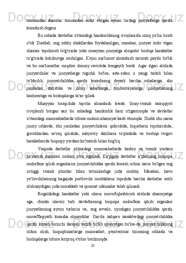 tomonidan   shaxslar   tomonidan   sodir   etilgan   ayrim   turdagi   jinoyatlarga   qarshi
kurashish degani.
Bu sohada davlatlar o'rtasidagi hamkorlikning rivojlanishi uzoq yo'lni bosib
o'tdi.   Dastlab,   eng   oddiy   shakllardan   foydalanilgan,   masalan,   jinoyat   sodir   etgan
shaxsni   topshirish   to'g'risida   yoki   muayyan   jinoyatga   aloqador   boshqa   harakatlar
to'g'risida   kelishuvga   erishilgan.   Keyin   ma'lumot   almashish   zarurati   paydo   bo'ldi
va   bu   ma'lumotlar   miqdori   doimiy   ravishda   kengayib   bordi.   Agar   ilgari   alohida
jinoyatchilar   va   jinoyatlarga   tegishli   bo'lsa,   asta-sekin   u   yangi   tarkib   bilan
to'ldirilib,   jinoyatchilikka   qarshi   kurashning   deyarli   barcha   sohalariga,   shu
jumladan   statistika   va   ilmiy   sabablarga,   tendentsiyalarga,   jinoyatlarning
bashoratiga va boshqalarga ta'sir qiladi.
Muayyan   bosqichda   tajriba   almashish   kerak.   Ilmiy-texnik   taraqqiyot
rivojlanib   borgan   sari   bu   sohadagi   hamkorlik   ham   o'zgarmoqda   va   davlatlar
o'rtasidagi munosabatlarda tobora muhim ahamiyat kasb etmoqda. Xuddi shu narsa
jinoiy   ishlarda,   shu   jumladan   jinoyatchilarni   qidirishda,   hujjatlarni   topshirishda,
guvohlardan   so'roq   qilishda,   ashyoviy   dalillarni   to'plashda   va   boshqa   tergov
harakatlarida huquqiy yordam ko'rsatish bilan bog'liq.
Yaqinda   davlatlar   o'rtasidagi   munosabatlarda   kasbiy   va   texnik   yordam
ko'rsatish   masalasi   muhim   o'rin   egalladi.   Ko'pgina   davlatlar   o'zlarining   huquqni
muhofaza qilish organlarini jinoyatchilikka qarshi kurash uchun zarur bo'lgan eng
so'nggi   texnik   jihozlar   bilan   ta'minlashga   juda   muhtoj.   Masalan,   havo
yo'lovchilarining   bagajida   portlovchi   moddalarni   topishda   barcha   davlatlar   sotib
ololmaydigan juda murakkab va qimmat uskunalar talab qilinadi.
Birgalikdagi   harakatlar   yoki   ularni   muvofiqlashtirish   alohida   ahamiyatga
ega,   chunki   ularsiz   turli   davlatlarning   huquqni   muhofaza   qilish   organlari
jinoyatlarning   ayrim   turlarini   va,   eng   avvalo,   uyushgan   jinoyatchilikka   qarshi
muvaffaqiyatli   kurasha   olmaydilar.   Garchi   xalqaro   xarakterdagi   jinoyatchilikka
qarshi kurash birinchi darajali vazifa bo'lib qolayotgan bo'lsa-da, jinoyatchilikning
oldini   olish,   huquqbuzarlarga   munosabat,   penitentsiar   tizimning   ishlashi   va
boshqalarga tobora ko'proq e'tibor berilmoqda.
                                                                                      21 