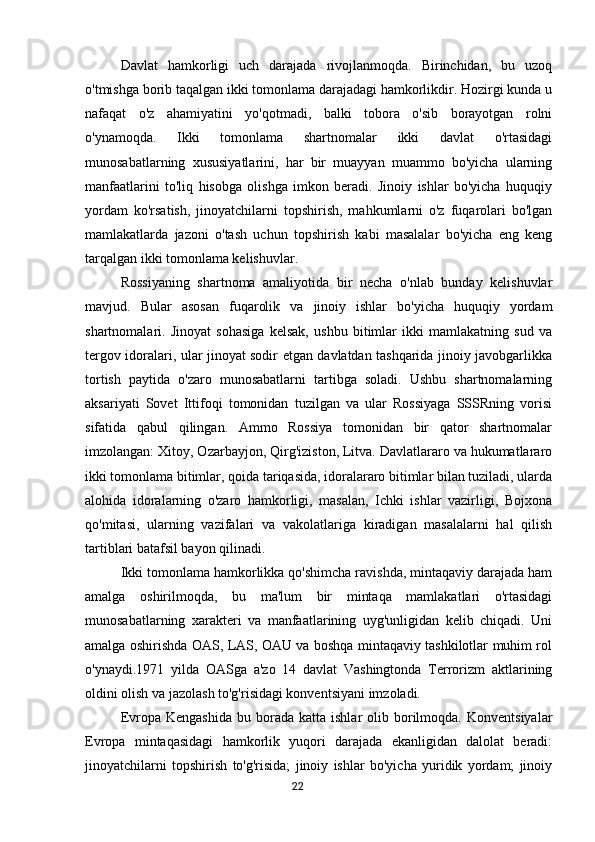 Davlat   hamkorligi   uch   darajada   rivojlanmoqda.   Birinchidan,   bu   uzoq
o'tmishga borib taqalgan ikki tomonlama darajadagi hamkorlikdir. Hozirgi kunda u
nafaqat   o'z   ahamiyatini   yo'qotmadi,   balki   tobora   o'sib   borayotgan   rolni
o'ynamoqda.   Ikki   tomonlama   shartnomalar   ikki   davlat   o'rtasidagi
munosabatlarning   xususiyatlarini,   har   bir   muayyan   muammo   bo'yicha   ularning
manfaatlarini   to'liq   hisobga   olishga   imkon   beradi.   Jinoiy   ishlar   bo'yicha   huquqiy
yordam   ko'rsatish,   jinoyatchilarni   topshirish,   mahkumlarni   o'z   fuqarolari   bo'lgan
mamlakatlarda   jazoni   o'tash   uchun   topshirish   kabi   masalalar   bo'yicha   eng   keng
tarqalgan ikki tomonlama kelishuvlar.
Rossiyaning   shartnoma   amaliyotida   bir   necha   o'nlab   bunday   kelishuvlar
mavjud.   Bular   asosan   fuqarolik   va   jinoiy   ishlar   bo'yicha   huquqiy   yordam
shartnomalari.   Jinoyat   sohasiga   kelsak,   ushbu   bitimlar   ikki   mamlakatning   sud   va
tergov idoralari, ular jinoyat sodir etgan davlatdan tashqarida jinoiy javobgarlikka
tortish   paytida   o'zaro   munosabatlarni   tartibga   soladi.   Ushbu   shartnomalarning
aksariyati   Sovet   Ittifoqi   tomonidan   tuzilgan   va   ular   Rossiyaga   SSSRning   vorisi
sifatida   qabul   qilingan.   Ammo   Rossiya   tomonidan   bir   qator   shartnomalar
imzolangan: Xitoy, Ozarbayjon, Qirg'iziston, Litva. Davlatlararo va hukumatlararo
ikki tomonlama bitimlar, qoida tariqasida, idoralararo bitimlar bilan tuziladi, ularda
alohida   idoralarning   o'zaro   hamkorligi,   masalan,   Ichki   ishlar   vazirligi,   Bojxona
qo'mitasi,   ularning   vazifalari   va   vakolatlariga   kiradigan   masalalarni   hal   qilish
tartiblari batafsil bayon qilinadi.
Ikki tomonlama hamkorlikka qo'shimcha ravishda, mintaqaviy darajada ham
amalga   oshirilmoqda,   bu   ma'lum   bir   mintaqa   mamlakatlari   o'rtasidagi
munosabatlarning   xarakteri   va   manfaatlarining   uyg'unligidan   kelib   chiqadi.   Uni
amalga oshirishda OAS, LAS, OAU va boshqa mintaqaviy tashkilotlar muhim rol
o'ynaydi.1971   yilda   OASga   a'zo   14   davlat   Vashingtonda   Terrorizm   aktlarining
oldini olish va jazolash to'g'risidagi konventsiyani imzoladi.
Evropa  Kengashida  bu  borada  katta  ishlar  olib  borilmoqda.   Konventsiyalar
Evropa   mintaqasidagi   hamkorlik   yuqori   darajada   ekanligidan   dalolat   beradi:
jinoyatchilarni   topshirish   to'g'risida;   jinoiy   ishlar   bo'yicha   yuridik   yordam;   jinoiy
                                                                                      22 