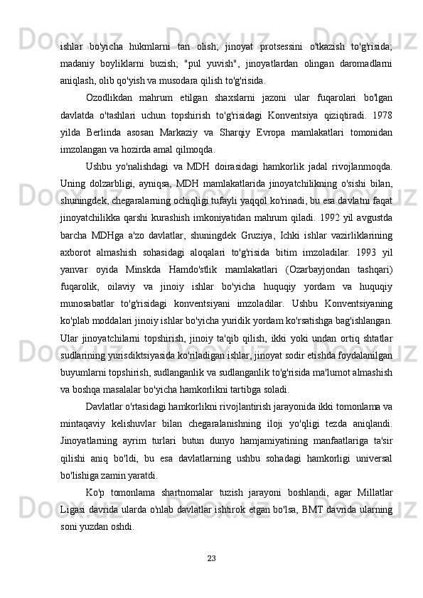 ishlar   bo'yicha   hukmlarni   tan   olish;   jinoyat   protsessini   o'tkazish   to'g'risida;
madaniy   boyliklarni   buzish;   "pul   yuvish",   jinoyatlardan   olingan   daromadlarni
aniqlash, olib qo'yish va musodara qilish to'g'risida.
Ozodlikdan   mahrum   etilgan   shaxslarni   jazoni   ular   fuqarolari   bo'lgan
davlatda   o'tashlari   uchun   topshirish   to'g'risidagi   Konventsiya   qiziqtiradi.   1978
yilda   Berlinda   asosan   Markaziy   va   Sharqiy   Evropa   mamlakatlari   tomonidan
imzolangan va hozirda amal qilmoqda.
Ushbu   yo'nalishdagi   va   MDH   doirasidagi   hamkorlik   jadal   rivojlanmoqda.
Uning   dolzarbligi,   ayniqsa,   MDH   mamlakatlarida   jinoyatchilikning   o'sishi   bilan,
shuningdek, chegaralarning ochiqligi tufayli yaqqol ko'rinadi, bu esa davlatni faqat
jinoyatchilikka  qarshi   kurashish   imkoniyatidan   mahrum  qiladi.  1992  yil   avgustda
barcha   MDHga   a'zo   davlatlar,   shuningdek   Gruziya,   Ichki   ishlar   vazirliklarining
axborot   almashish   sohasidagi   aloqalari   to'g'risida   bitim   imzoladilar.   1993   yil
yanvar   oyida   Minskda   Hamdo'stlik   mamlakatlari   (Ozarbayjondan   tashqari)
fuqarolik,   oilaviy   va   jinoiy   ishlar   bo'yicha   huquqiy   yordam   va   huquqiy
munosabatlar   to'g'risidagi   konventsiyani   imzoladilar.   Ushbu   Konventsiyaning
ko'plab moddalari jinoiy ishlar bo'yicha yuridik yordam ko'rsatishga bag'ishlangan.
Ular   jinoyatchilarni   topshirish,   jinoiy   ta'qib   qilish,   ikki   yoki   undan   ortiq   shtatlar
sudlarining yurisdiktsiyasida ko'riladigan ishlar, jinoyat sodir etishda foydalanilgan
buyumlarni topshirish, sudlanganlik va sudlanganlik to'g'risida ma'lumot almashish
va boshqa masalalar bo'yicha hamkorlikni tartibga soladi.
Davlatlar o'rtasidagi hamkorlikni rivojlantirish jarayonida ikki tomonlama va
mintaqaviy   kelishuvlar   bilan   chegaralanishning   iloji   yo'qligi   tezda   aniqlandi.
Jinoyatlarning   ayrim   turlari   butun   dunyo   hamjamiyatining   manfaatlariga   ta'sir
qilishi   aniq   bo'ldi,   bu   esa   davlatlarning   ushbu   sohadagi   hamkorligi   universal
bo'lishiga zamin yaratdi.
Ko'p   tomonlama   shartnomalar   tuzish   jarayoni   boshlandi,   agar   Millatlar
Ligasi davrida ularda o'nlab davlatlar ishtirok etgan bo'lsa, BMT davrida ularning
soni yuzdan oshdi.
                                                                                      23