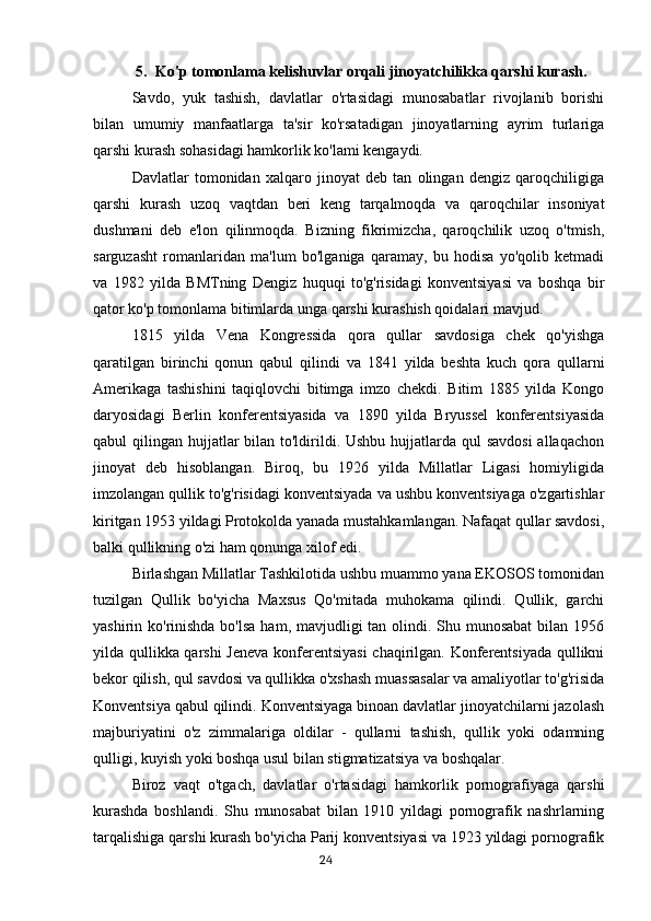 5. Ko'p tomonlama kelishuvlar orqali jinoyatchilikka qarshi kurash.
Savdo,   yuk   tashish,   davlatlar   o'rtasidagi   munosabatlar   rivojlanib   borishi
bilan   umumiy   manfaatlarga   ta'sir   ko'rsatadigan   jinoyatlarning   ayrim   turlariga
qarshi kurash sohasidagi hamkorlik ko'lami kengaydi.
Davlatlar   tomonidan   xalqaro   jinoyat   deb   tan   olingan   dengiz   qaroqchiligiga
qarshi   kurash   uzoq   vaqtdan   beri   keng   tarqalmoqda   va   qaroqchilar   insoniyat
dushmani   deb   e'lon   qilinmoqda.   Bizning   fikrimizcha,   qaroqchilik   uzoq   o'tmish,
sarguzasht   romanlaridan   ma'lum   bo'lganiga   qaramay,   bu   hodisa   yo'qolib   ketmadi
va   1982   yilda   BMTning   Dengiz   huquqi   to'g'risidagi   konventsiyasi   va   boshqa   bir
qator ko'p tomonlama bitimlarda unga qarshi kurashish qoidalari mavjud.
1815   yilda   Vena   Kongressida   qora   qullar   savdosiga   chek   qo'yishga
qaratilgan   birinchi   qonun   qabul   qilindi   va   1841   yilda   beshta   kuch   qora   qullarni
Amerikaga   tashishini   taqiqlovchi   bitimga   imzo   chekdi.   Bitim   1885   yilda   Kongo
daryosidagi   Berlin   konferentsiyasida   va   1890   yilda   Bryussel   konferentsiyasida
qabul qilingan hujjatlar  bilan to'ldirildi. Ushbu hujjatlarda qul  savdosi  allaqachon
jinoyat   deb   hisoblangan.   Biroq,   bu   1926   yilda   Millatlar   Ligasi   homiyligida
imzolangan qullik to'g'risidagi konventsiyada va ushbu konventsiyaga o'zgartishlar
kiritgan 1953 yildagi Protokolda yanada mustahkamlangan. Nafaqat qullar savdosi,
balki qullikning o'zi ham qonunga xilof edi.
Birlashgan Millatlar Tashkilotida ushbu muammo yana EKOSOS tomonidan
tuzilgan   Qullik   bo'yicha   Maxsus   Qo'mitada   muhokama   qilindi.   Qullik,   garchi
yashirin ko'rinishda bo'lsa  ham, mavjudligi tan olindi. Shu munosabat  bilan 1956
yilda qullikka qarshi  Jeneva konferentsiyasi  chaqirilgan. Konferentsiyada qullikni
bekor qilish, qul savdosi va qullikka o'xshash muassasalar va amaliyotlar to'g'risida
Konventsiya qabul qilindi. Konventsiyaga binoan davlatlar jinoyatchilarni jazolash
majburiyatini   o'z   zimmalariga   oldilar   -   qullarni   tashish,   qullik   yoki   odamning
qulligi, kuyish yoki boshqa usul bilan stigmatizatsiya va boshqalar.
Biroz   vaqt   o'tgach,   davlatlar   o'rtasidagi   hamkorlik   pornografiyaga   qarshi
kurashda   boshlandi.   Shu   munosabat   bilan   1910   yildagi   pornografik   nashrlarning
tarqalishiga qarshi kurash bo'yicha Parij konventsiyasi va 1923 yildagi pornografik
                                                                                      24 