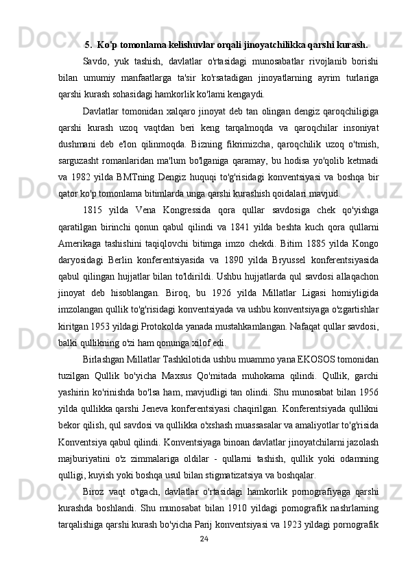 5. Ko'p tomonlama kelishuvlar orqali jinoyatchilikka qarshi kurash.
Savdo,   yuk   tashish,   davlatlar   o'rtasidagi   munosabatlar   rivojlanib   borishi
bilan   umumiy   manfaatlarga   ta'sir   ko'rsatadigan   jinoyatlarning   ayrim   turlariga
qarshi kurash sohasidagi hamkorlik ko'lami kengaydi.
Davlatlar   tomonidan   xalqaro   jinoyat   deb   tan   olingan   dengiz   qaroqchiligiga
qarshi   kurash   uzoq   vaqtdan   beri   keng   tarqalmoqda   va   qaroqchilar   insoniyat
dushmani   deb   e'lon   qilinmoqda.   Bizning   fikrimizcha,   qaroqchilik   uzoq   o'tmish,
sarguzasht   romanlaridan   ma'lum   bo'lganiga   qaramay,   bu   hodisa   yo'qolib   ketmadi
va   1982   yilda   BMTning   Dengiz   huquqi   to'g'risidagi   konventsiyasi   va   boshqa   bir
qator ko'p tomonlama bitimlarda unga qarshi kurashish qoidalari mavjud.
1815   yilda   Vena   Kongressida   qora   qullar   savdosiga   chek   qo'yishga
qaratilgan   birinchi   qonun   qabul   qilindi   va   1841   yilda   beshta   kuch   qora   qullarni
Amerikaga   tashishini   taqiqlovchi   bitimga   imzo   chekdi.   Bitim   1885   yilda   Kongo
daryosidagi   Berlin   konferentsiyasida   va   1890   yilda   Bryussel   konferentsiyasida
qabul qilingan hujjatlar  bilan to'ldirildi. Ushbu hujjatlarda qul  savdosi  allaqachon
jinoyat   deb   hisoblangan.   Biroq,   bu   1926   yilda   Millatlar   Ligasi   homiyligida
imzolangan qullik to'g'risidagi konventsiyada va ushbu konventsiyaga o'zgartishlar
kiritgan 1953 yildagi Protokolda yanada mustahkamlangan. Nafaqat qullar savdosi,
balki qullikning o'zi ham qonunga xilof edi.
Birlashgan Millatlar Tashkilotida ushbu muammo yana EKOSOS tomonidan
tuzilgan   Qullik   bo'yicha   Maxsus   Qo'mitada   muhokama   qilindi.   Qullik,   garchi
yashirin ko'rinishda bo'lsa  ham, mavjudligi tan olindi. Shu munosabat  bilan 1956
yilda qullikka qarshi  Jeneva konferentsiyasi  chaqirilgan. Konferentsiyada qullikni
bekor qilish, qul savdosi va qullikka o'xshash muassasalar va amaliyotlar to'g'risida
Konventsiya qabul qilindi. Konventsiyaga binoan davlatlar jinoyatchilarni jazolash
majburiyatini   o'z   zimmalariga   oldilar   -   qullarni   tashish,   qullik   yoki   odamning
qulligi, kuyish yoki boshqa usul bilan stigmatizatsiya va boshqalar.
Biroz   vaqt   o'tgach,   davlatlar   o'rtasidagi   hamkorlik   pornografiyaga   qarshi
kurashda   boshlandi.   Shu   munosabat   bilan   1910   yildagi   pornografik   nashrlarning
tarqalishiga qarshi kurash bo'yicha Parij konventsiyasi va 1923 yildagi pornografik
                                                                                      24