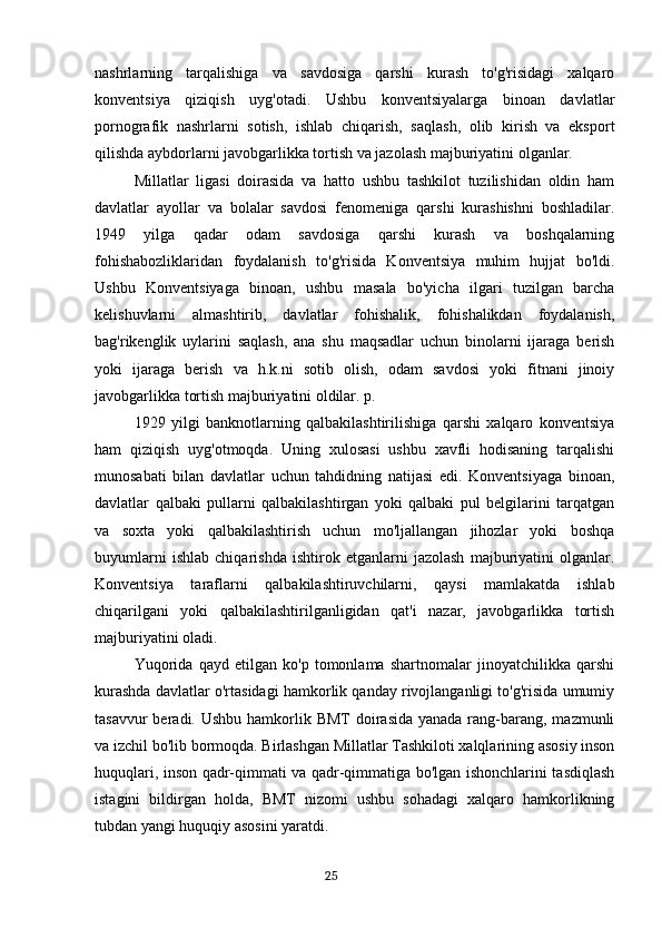 nashrlarning   tarqalishiga   va   savdosiga   qarshi   kurash   to'g'risidagi   xalqaro
konventsiya   qiziqish   uyg'otadi.   Ushbu   konventsiyalarga   binoan   davlatlar
pornografik   nashrlarni   sotish,   ishlab   chiqarish,   saqlash,   olib   kirish   va   eksport
qilishda aybdorlarni javobgarlikka tortish va jazolash majburiyatini olganlar.
Millatlar   ligasi   doirasida   va   hatto   ushbu   tashkilot   tuzilishidan   oldin   ham
davlatlar   ayollar   va   bolalar   savdosi   fenomeniga   qarshi   kurashishni   boshladilar.
1949   yilga   qadar   odam   savdosiga   qarshi   kurash   va   boshqalarning
fohishabozliklaridan   foydalanish   to'g'risida   Konventsiya   muhim   hujjat   bo'ldi.
Ushbu   Konventsiyaga   binoan,   ushbu   masala   bo'yicha   ilgari   tuzilgan   barcha
kelishuvlarni   almashtirib,   davlatlar   fohishalik,   fohishalikdan   foydalanish,
bag'rikenglik   uylarini   saqlash,   ana   shu   maqsadlar   uchun   binolarni   ijaraga   berish
yoki   ijaraga   berish   va   h.k.ni   sotib   olish,   odam   savdosi   yoki   fitnani   jinoiy
javobgarlikka tortish majburiyatini oldilar. p.
1929   yilgi   banknotlarning   qalbakilashtirilishiga   qarshi   xalqaro   konventsiya
ham   qiziqish   uyg'otmoqda.   Uning   xulosasi   ushbu   xavfli   hodisaning   tarqalishi
munosabati   bilan   davlatlar   uchun   tahdidning   natijasi   edi.   Konventsiyaga   binoan,
davlatlar   qalbaki   pullarni   qalbakilashtirgan   yoki   qalbaki   pul   belgilarini   tarqatgan
va   soxta   yoki   qalbakilashtirish   uchun   mo'ljallangan   jihozlar   yoki   boshqa
buyumlarni   ishlab   chiqarishda   ishtirok   etganlarni   jazolash   majburiyatini   olganlar.
Konventsiya   taraflarni   qalbakilashtiruvchilarni,   qaysi   mamlakatda   ishlab
chiqarilgani   yoki   qalbakilashtirilganligidan   qat'i   nazar,   javobgarlikka   tortish
majburiyatini oladi.
Yuqorida   qayd   etilgan   ko'p   tomonlama   shartnomalar   jinoyatchilikka   qarshi
kurashda davlatlar o'rtasidagi hamkorlik qanday rivojlanganligi to'g'risida umumiy
tasavvur  beradi. Ushbu  hamkorlik BMT  doirasida  yanada rang-barang, mazmunli
va izchil bo'lib bormoqda. Birlashgan Millatlar Tashkiloti xalqlarining asosiy inson
huquqlari, inson qadr-qimmati va qadr-qimmatiga bo'lgan ishonchlarini tasdiqlash
istagini   bildirgan   holda,   BMT   nizomi   ushbu   sohadagi   xalqaro   hamkorlikning
tubdan yangi huquqiy asosini yaratdi.
                                                                                      25 