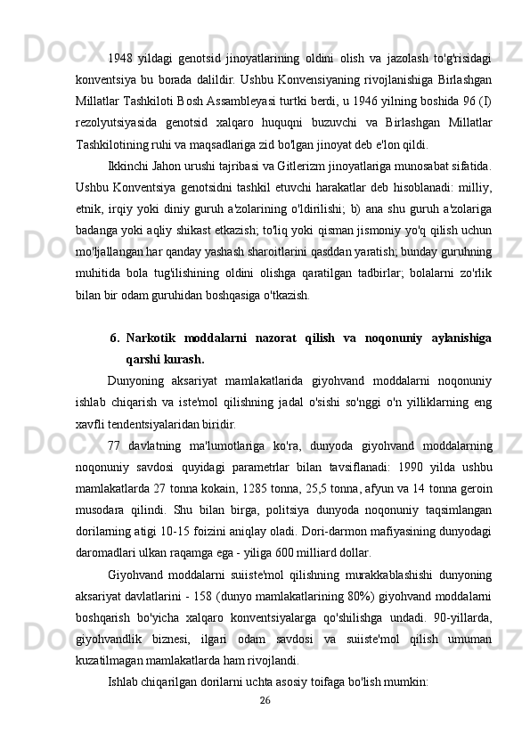 1948   yildagi   genotsid   jinoyatlarining   oldini   olish   va   jazolash   to'g'risidagi
konventsiya   bu   borada   dalildir.   Ushbu   Konvensiyaning   rivojlanishiga   Birlashgan
Millatlar Tashkiloti Bosh Assambleyasi turtki berdi, u 1946 yilning boshida 96 (I)
rezolyutsiyasida   genotsid   xalqaro   huquqni   buzuvchi   va   Birlashgan   Millatlar
Tashkilotining ruhi va maqsadlariga zid bo'lgan jinoyat deb e'lon qildi.
Ikkinchi Jahon urushi tajribasi va Gitlerizm jinoyatlariga munosabat sifatida.
Ushbu   Konventsiya   genotsidni   tashkil   etuvchi   harakatlar   deb   hisoblanadi:   milliy,
etnik,   irqiy   yoki   diniy   guruh   a'zolarining   o'ldirilishi;   b)   ana   shu   guruh   a'zolariga
badanga yoki aqliy shikast etkazish; to'liq yoki qisman jismoniy yo'q qilish uchun
mo'ljallangan har qanday yashash sharoitlarini qasddan yaratish; bunday guruhning
muhitida   bola   tug'ilishining   oldini   olishga   qaratilgan   tadbirlar;   bolalarni   zo'rlik
bilan bir odam guruhidan boshqasiga o'tkazish.
6. Narkotik   moddalarni   nazorat   qilish   va   noqonuniy   aylanishiga
qarshi kurash.
Dunyoning   aksariyat   mamlakatlarida   giyohvand   moddalarni   noqonuniy
ishlab   chiqarish   va   iste'mol   qilishning   jadal   o'sishi   so'nggi   o'n   yilliklarning   eng
xavfli tendentsiyalaridan biridir.
77   davlatning   ma ' lumotlariga   ko ' ra ,   dunyoda   giyohvand   moddalarning
noqonuniy   savdosi   quyidagi   parametrlar   bilan   tavsiflanadi :   1990   yilda   ushbu
mamlakatlarda  27  tonna   kokain , 1285  tonna , 25,5  tonna ,  afyun   va  14  tonna   geroin
musodara   qilindi .   Shu   bilan   birga,   politsiya   dunyoda   noqonuniy   taqsimlangan
dorilarning atigi 10-15 foizini aniqlay oladi. Dori-darmon mafiyasining dunyodagi
daromadlari ulkan raqamga ega - yiliga 600 milliard dollar.
Giyohvand   moddalarni   suiiste'mol   qilishning   murakkablashishi   dunyoning
aksariyat davlatlarini - 158 (dunyo mamlakatlarining 80%) giyohvand moddalarni
boshqarish   bo'yicha   xalqaro   konventsiyalarga   qo'shilishga   undadi.   90-yillarda,
giyohvandlik   biznesi,   ilgari   odam   savdosi   va   suiiste'mol   qilish   umuman
kuzatilmagan mamlakatlarda ham rivojlandi.
Ishlab chiqarilgan dorilarni uchta asosiy toifaga bo'lish mumkin:
                                                                                      26