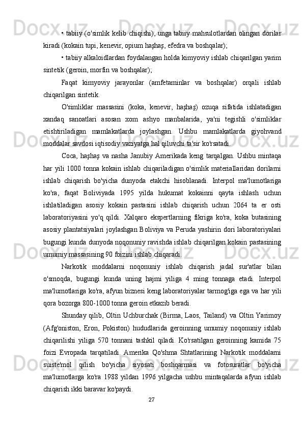 • tabiiy (o'simlik kelib chiqishi), unga tabiiy mahsulotlardan olingan dorilar
kiradi (kokain tupi, kenevir, opium haşhaş, efedra va boshqalar);
• tabiiy alkaloidlardan foydalangan holda kimyoviy ishlab chiqarilgan yarim
sintetik (geroin, morfin va boshqalar);
Faqat   kimyoviy   jarayonlar   (amfetaminlar   va   boshqalar)   orqali   ishlab
chiqarilgan sintetik.
O'simliklar   massasini   (koka,   kenevir,   haşhaş)   ozuqa   sifatida   ishlatadigan
xandaq   sanoatlari   asosan   xom   ashyo   manbalarida,   ya'ni   tegishli   o'simliklar
etishtiriladigan   mamlakatlarda   joylashgan.   Ushbu   mamlakatlarda   giyohvand
moddalar savdosi iqtisodiy vaziyatga hal qiluvchi ta'sir ko'rsatadi.
Coca,   haşhaş   va   nasha   Janubiy   Amerikada   keng   tarqalgan.   Ushbu   mintaqa
har yili 1000 tonna kokain ishlab chiqariladigan o'simlik materiallaridan dorilarni
ishlab   chiqarish   bo'yicha   dunyoda   etakchi   hisoblanadi.   Interpol   ma'lumotlariga
ko'ra,   faqat   Boliviyada   1995   yilda   hukumat   kokainni   qayta   ishlash   uchun
ishlatiladigan   asosiy   kokain   pastasini   ishlab   chiqarish   uchun   2064   ta   er   osti
laboratoriyasini   yo'q   qildi.   Xalqaro   ekspertlarning   fikriga   ko'ra,   koka   butasining
asosiy plantatsiyalari  joylashgan Boliviya va Peruda yashirin dori laboratoriyalari
bugungi kunda dunyoda noqonuniy ravishda ishlab chiqarilgan kokain pastasining
umumiy massasining 90 foizini ishlab chiqaradi.
Narkotik   moddalarni   noqonuniy   ishlab   chiqarish   jadal   sur'atlar   bilan
o'smoqda,   bugungi   kunda   uning   hajmi   yiliga   4   ming   tonnaga   etadi.   Interpol
ma'lumotlariga ko'ra, afyun biznesi keng laboratoriyalar tarmog'iga ega va har yili
qora bozorga 800-1000 tonna geroin etkazib beradi.
Shunday qilib, Oltin Uchburchak (Birma, Laos, Tailand) va Oltin Yarimoy
(Afg'oniston,   Eron,   Pokiston)   hududlarida   geroinning   umumiy   noqonuniy   ishlab
chiqarilishi   yiliga   570   tonnani   tashkil   qiladi.   Ko'rsatilgan   geroinning   kamida   75
foizi   Evropada   tarqatiladi.   Amerika   Qo'shma   Shtatlarining   Narkotik   moddalarni
suiste'mol   qilish   bo'yicha   siyosati   boshqarmasi   va   fotosuratlar   bo'yicha
ma'lumotlarga   ko'ra   1988   yildan   1996   yilgacha   ushbu   mintaqalarda   afyun   ishlab
chiqarish ikki baravar ko'paydi.
                                                                                      27 