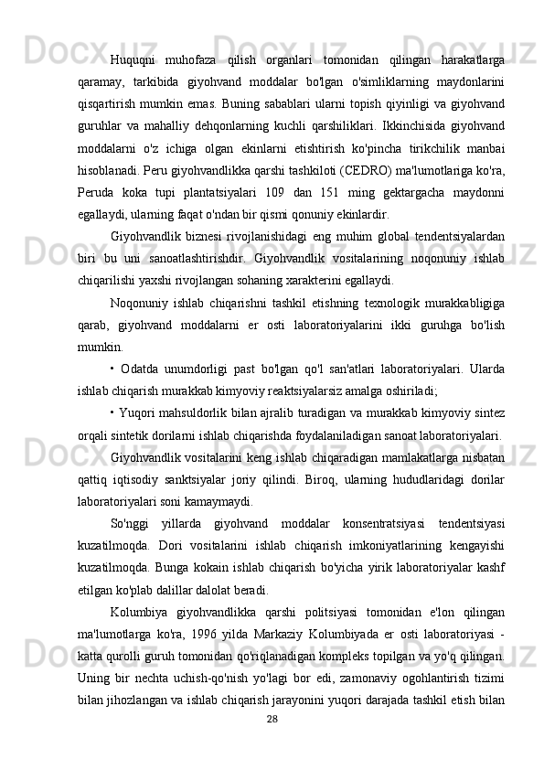 Huquqni   muhofaza   qilish   organlari   tomonidan   qilingan   harakatlarga
qaramay,   tarkibida   giyohvand   moddalar   bo'lgan   o'simliklarning   maydonlarini
qisqartirish   mumkin   emas.   Buning   sabablari   ularni   topish   qiyinligi   va   giyohvand
guruhlar   va   mahalliy   dehqonlarning   kuchli   qarshiliklari.   Ikkinchisida   giyohvand
moddalarni   o'z   ichiga   olgan   ekinlarni   etishtirish   ko'pincha   tirikchilik   manbai
hisoblanadi. Peru giyohvandlikka qarshi tashkiloti (CEDRO) ma'lumotlariga ko'ra,
Peruda   koka   tupi   plantatsiyalari   109   dan   151   ming   gektargacha   maydonni
egallaydi, ularning faqat o'ndan bir qismi qonuniy ekinlardir.
Giyohvandlik   biznesi   rivojlanishidagi   eng   muhim   global   tendentsiyalardan
biri   bu   uni   sanoatlashtirishdir.   Giyohvandlik   vositalarining   noqonuniy   ishlab
chiqarilishi yaxshi rivojlangan sohaning xarakterini egallaydi.
Noqonuniy   ishlab   chiqarishni   tashkil   etishning   texnologik   murakkabligiga
qarab,   giyohvand   moddalarni   er   osti   laboratoriyalarini   ikki   guruhga   bo'lish
mumkin.
•   Odatda   unumdorligi   past   bo'lgan   qo'l   san'atlari   laboratoriyalari.   Ularda
ishlab chiqarish murakkab kimyoviy reaktsiyalarsiz amalga oshiriladi;
• Yuqori mahsuldorlik bilan ajralib turadigan va murakkab kimyoviy sintez
orqali sintetik dorilarni ishlab chiqarishda foydalaniladigan sanoat laboratoriyalari.
Giyohvandlik vositalarini  keng ishlab chiqaradigan  mamlakatlarga  nisbatan
qattiq   iqtisodiy   sanktsiyalar   joriy   qilindi.   Biroq,   ularning   hududlaridagi   dorilar
laboratoriyalari soni kamaymaydi.
So'nggi   yillarda   giyohvand   moddalar   konsentratsiyasi   tendentsiyasi
kuzatilmoqda.   Dori   vositalarini   ishlab   chiqarish   imkoniyatlarining   kengayishi
kuzatilmoqda.   Bunga   kokain   ishlab   chiqarish   bo'yicha   yirik   laboratoriyalar   kashf
etilgan ko'plab dalillar dalolat beradi.
Kolumbiya   giyohvandlikka   qarshi   politsiyasi   tomonidan   e'lon   qilingan
ma'lumotlarga   ko'ra,   1996   yilda   Markaziy   Kolumbiyada   er   osti   laboratoriyasi   -
katta qurolli guruh tomonidan qo'riqlanadigan kompleks topilgan va yo'q qilingan.
Uning   bir   nechta   uchish-qo'nish   yo'lagi   bor   edi,   zamonaviy   ogohlantirish   tizimi
bilan jihozlangan va ishlab chiqarish jarayonini yuqori darajada tashkil etish bilan
                                                                                      28
