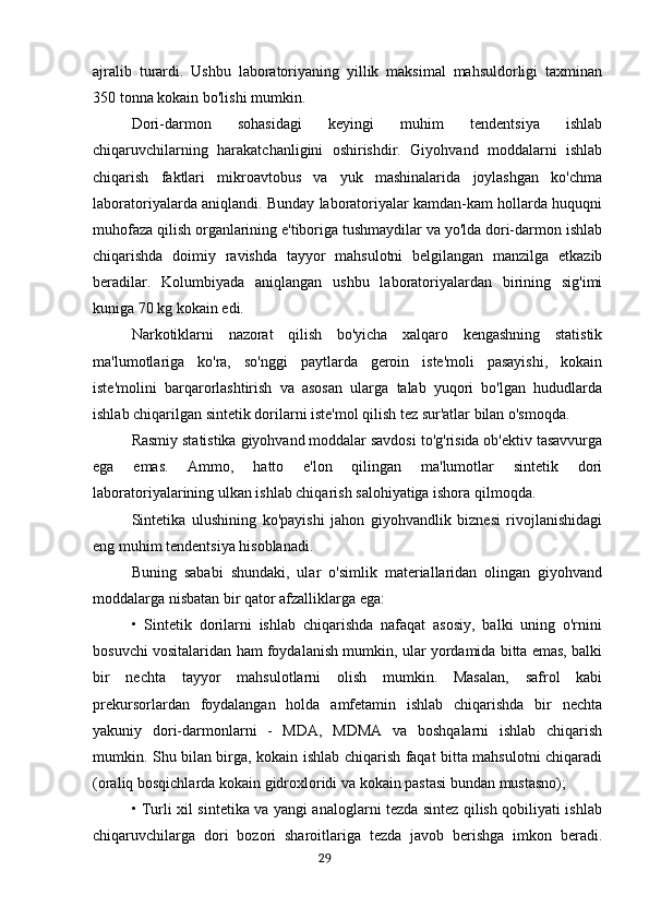 ajralib   turardi.   Ushbu   laboratoriyaning   yillik   maksimal   mahsuldorligi   taxminan
350 tonna kokain bo'lishi mumkin.
Dori-darmon   sohasidagi   keyingi   muhim   tendentsiya   ishlab
chiqaruvchilarning   harakatchanligini   oshirishdir.   Giyohvand   moddalarni   ishlab
chiqarish   faktlari   mikroavtobus   va   yuk   mashinalarida   joylashgan   ko'chma
laboratoriyalarda aniqlandi. Bunday laboratoriyalar kamdan-kam hollarda huquqni
muhofaza qilish organlarining e'tiboriga tushmaydilar va yo'lda dori-darmon ishlab
chiqarishda   doimiy   ravishda   tayyor   mahsulotni   belgilangan   manzilga   etkazib
beradilar.   Kolumbiyada   aniqlangan   ushbu   laboratoriyalardan   birining   sig'imi
kuniga 70 kg kokain edi.
Narkotiklarni   nazorat   qilish   bo'yicha   xalqaro   kengashning   statistik
ma'lumotlariga   ko'ra,   so'nggi   paytlarda   geroin   iste'moli   pasayishi,   kokain
iste'molini   barqarorlashtirish   va   asosan   ularga   talab   yuqori   bo'lgan   hududlarda
ishlab chiqarilgan sintetik dorilarni iste'mol qilish tez sur'atlar bilan o'smoqda.
Rasmiy statistika giyohvand moddalar savdosi to'g'risida ob'ektiv tasavvurga
ega   emas.   Ammo,   hatto   e'lon   qilingan   ma'lumotlar   sintetik   dori
laboratoriyalarining ulkan ishlab chiqarish salohiyatiga ishora qilmoqda.
Sintetika   ulushining   ko'payishi   jahon   giyohvandlik   biznesi   rivojlanishidagi
eng muhim tendentsiya hisoblanadi.
Buning   sababi   shundaki,   ular   o'simlik   materiallaridan   olingan   giyohvand
moddalarga nisbatan bir qator afzalliklarga ega:
•   Sintetik   dorilarni   ishlab   chiqarishda   nafaqat   asosiy,   balki   uning   o'rnini
bosuvchi vositalaridan ham foydalanish mumkin, ular yordamida bitta emas, balki
bir   nechta   tayyor   mahsulotlarni   olish   mumkin.   Masalan,   safrol   kabi
prekursorlardan   foydalangan   holda   amfetamin   ishlab   chiqarishda   bir   nechta
yakuniy   dori-darmonlarni   -   MDA,   MDMA   va   boshqalarni   ishlab   chiqarish
mumkin. Shu bilan birga, kokain ishlab chiqarish faqat bitta mahsulotni chiqaradi
(oraliq bosqichlarda kokain gidroxloridi va kokain pastasi bundan mustasno);
• Turli xil sintetika va yangi analoglarni tezda sintez qilish qobiliyati ishlab
chiqaruvchilarga   dori   bozori   sharoitlariga   tezda   javob   berishga   imkon   beradi.
                                                                                      29