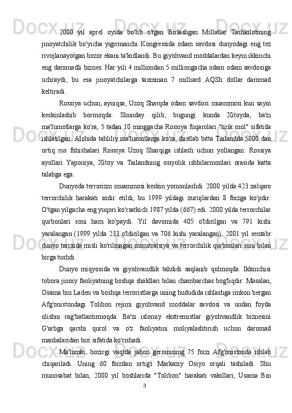 2000   yil   aprel   oyida   bo'lib   o'tgan   Birlashgan   Millatlar   Tashkilotining
jinoyatchilik   bo'yicha   yigirmanchi   Kongressida   odam   savdosi   dunyodagi   eng   tez
rivojlanayotgan bozor ekani ta'kidlandi. Bu giyohvand moddalardan keyin ikkinchi
eng daromadli biznes. Har yili 4 milliondan 5 milliongacha odam odam savdosiga
uchraydi,   bu   esa   jinoyatchilarga   taxminan   7   milliard   AQSh   dollar   daromad
keltiradi.
Rossiya uchun, ayniqsa, Uzoq Sharqda odam savdosi  muammosi kun sayin
keskinlashib   bormoqda.   Shunday   qilib,   bugungi   kunda   Xitoyda,   ba'zi
ma'lumotlarga ko'ra, 5 tadan 10 minggacha Rossiya fuqarolari "tirik mol" sifatida
ishlatilgan. Alohida tahliliy ma'lumotlarga ko'ra, dastlab bitta Tailandda 5000 dan
ortiq   rus   fohishalari   Rossiya   Uzoq   Sharqiga   ishlash   uchun   yollangan.   Rossiya
ayollari   Yaponiya,   Xitoy   va   Tailandning   osiyolik   ishbilarmonlari   orasida   katta
talabga ega.
Dunyoda terrorizm muammosi keskin yomonlashdi. 2000 yilda 423 xalqaro
terrorchilik   harakati   sodir   etildi,   bu   1999   yildagi   xurujlardan   8   foizga   ko'pdir.
O'tgan yilgacha eng yuqori ko'rsatkich 1987 yilda (667) edi. 2000 yilda terrorchilar
qurbonlari   soni   ham   ko'paydi.   Yil   davomida   405   o'ldirilgan   va   791   kishi
yaralangan (1999 yilda 233 o'ldirilgan va 706 kishi  yaralangan). 2001 yil  sentabr
dunyo tarixida misli ko'rilmagan monstratsiya va terrorchilik qurbonlari soni bilan
birga tushdi.
Dunyo   miqyosida   va   giyohvandlik   tahdidi   saqlanib   qolmoqda.   Ikkinchisi
tobora jinoiy faoliyatning boshqa shakllari bilan chambarchas bog'liqdir. Masalan,
Osama bin Laden va boshqa terroristlarga uning hududida ishlashga imkon bergan
Afg'onistondagi   Tolibon   rejimi   giyohvand   moddalar   savdosi   va   undan   foyda
olishni   rag'batlantirmoqda.   Ba'zi   islomiy   ekstremistlar   giyohvandlik   biznesini
G'arbga   qarshi   qurol   va   o'z   faoliyatini   moliyalashtirish   uchun   daromad
manbalaridan biri sifatida ko'rishadi.
Ma'lumki,   hozirgi   vaqtda   jahon   geroinining   75   foizi   Afg'onistonda   ishlab
chiqariladi.   Uning   60   foizdan   ortig'i   Markaziy   Osiyo   orqali   tashiladi.   Shu
munosabat   bilan,   2000   yil   boshlarida   "Tolibon"   harakati   vakillari,   Usama   Bin
                                                                                      3 