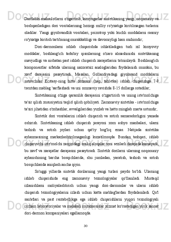 Dastlabki mahsulotlarni o'zgartirib, kimyogarlar sintetikaning yangi, noqonuniy va
boshqariladigan   dori   vositalarining   hozirgi   milliy   ro'yxatiga   kiritilmagan   turlarini
oladilar.   Yangi   giyohvandlik   vositalari,   psixotrop   yoki   kuchli   moddalarni   rasmiy
ro'yxatga kiritish tartibining murakkabligi va davomiyligi ham muhimdir;
Dori-darmonlarni   ishlab   chiqarishda   ishlatiladigan   turli   xil   kimyoviy
moddalar,   boshlang'ich   tarkibiy   qismlarning   o'zaro   almashinishi   sintetikaning
mavjudligi va nisbatan past ishlab chiqarish xarajatlarini ta'minlaydi. Boshlang'ich
komponentlar   sifatida   ularning   nazoratsiz   analoglaridan   foydalanish   mumkin,   bu
xavf   darajasini   pasaytiradi.   Masalan,   Gollandiyadagi   giyohvand   moddalarni
sotuvchilar   Ecstasy-ning   bitta   dozasini   (hap,   tabletka)   ishlab   chiqarishga   7-9
tsentdan mablag 'sarflashadi va uni ommaviy ravishda 8-15 dollarga sotadilar;
Sintetikaning   o'ziga   qaramlik   darajasini   o'zgartirish   va   uning   iste'molchiga
ta'sir qilish xususiyatini taqlid qilish qobiliyati. Zamonaviy sintetika - iste'molchiga
ta'siri jihatidan o'xshashlar, avvalgilaridan yuzlab va hatto minglab marta ustundir;
Sintetik   dori   vositalarini   ishlab   chiqarish   va   sotish   samaradorligini   yanada
oshirish.   Sintetikaning   ishlab   chiqarish   jarayoni   xom   ashyo   manbalari,   ularni
tashish   va   sotish   joylari   uchun   qat'iy   bog'liq   emas.   Natijada   sintetika
aylanmasining   markazlashtirilmaganligi   kuzatilmoqda.   Bundan   tashqari,   ishlab
chiqaruvchi-iste'molchi zanjiridagi oraliq aloqalar soni sezilarli darajada kamayadi,
bu  xavf   va  xarajatlar  darajasini   pasaytiradi.  Sintetik  dorilarni   ularning  noqonuniy
aylanishining   barcha   bosqichlarida,   shu   jumladan,   yaratish,   tashish   va   sotish
bosqichlarida aniqlash ancha qiyin.
So'nggi   yillarda   sintetik   dorilarning   yangi   turlari   paydo   bo'ldi.   Ularning
ishlab   chiqarishida   eng   zamonaviy   texnologiyalar   qo'llaniladi.   Mustaqil
izlanishlarni   moliyalashtirish   uchun   yangi   dori-darmonlar   va   ularni   ishlab
chiqarish   texnologiyalarini   izlash   uchun   katta   mablag'lardan   foydalaniladi.   Qo'l
san'atlari   va   past   rentabellikga   ega   ishlab   chiqarishlarni   yuqori   texnologiyali
ixcham laboratoriyalar va malakali mutaxassislar xizmat ko'rsatadigan yirik sanoat
dori-darmon kompaniyalari egallamoqda.
                                                                                      30 