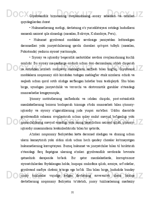 Giyohvandlik   biznesining   rivojlanishining   asosiy   sabablari   va   omillari
quyidagilardan iborat.
• Hukumatlarning sustligi, davlatning o'z yurisdiktsiyasi ostidagi hududlarni
samarali nazorat qila olmasligi (masalan, Boliviya, Kolumbiya, Peru);
•   Hukumat   giyohvand   moddalar   savdosiga   jamiyatdan   keltiradigan
daromadlari   yoki   jinoyatchilarning   qarshi   choralari   qo'rquvi   tufayli   (masalan,
Pokistonda) yashirin siyosat yuritmoqda;
• Siyosiy va iqtisodiy beqarorlik narkotiklar savdosi  rivojlanishining kuchli
omilidir. Bu siyosiy maqsadlarga erishish uchun dori-darmonlarni ishlab chiqarish
va   sotishdan   sezilarli   moliyaviy   mablag'larni   sarflash   bilan   bog'liq.   Giyohvand
moddalarni noqonuniy olib kirishdan tushgan mablag'lar etnik nizolarni echish va
saqlash   uchun   qurol   sotib   olishga   sarflangan   holatlar   buni   tasdiqlaydi.   Shu   bilan
birga,   uyushgan   jinoyatchilik   va   terrorchi   va   ekstremistik   guruhlar   o'rtasidagi
munosabatlar kengaymoqda;
Ijtimoiy   institutlarning   zaiflashishi   va   ishdan   chiqishi,   post-sotsialistik
mamlakatlarning   bozorni   boshqarish   tizimiga   o'tishi   munosabati   bilan   ijtimoiy-
iqtisodiy   va   siyosiy   o'zgarishlarning   juda   yuqori   sur'atlari.   Ushbu   sharoitda
giyohvandlik   sohasini   rivojlantirish   uchun   qulay   muhit   mavjud   bo'lganligi   yoki
qonunchilikning mavjud emasligi yoki uning bajarilishini nazorat qilish, ijtimoiy-
iqtisodiy muammolarni keskinlashtirishi bilan bir qatorda;
A'zolari   noqonuniy   faoliyatdan   katta   daromad   oladigan   va   shuning   uchun
ularni   kamaytirish   yoki   oldini   olish   uchun   hech   qanday   choralar   ko'rmayotgan
hukumatlarning korruptsiyasi. Buzuq hukumat  va jinoyatchilar bilan til biriktirish
o'rtasidagi   farq   faqatgina   ularning   a'zolari   giyohvandlik   savdosida   bevosita
qatnashish   darajasida   bo'ladi.   Bir   qator   mamlakatlarda,   korruptsioner
siyosatchilardan foydalangan holda, huquqni muhofaza qilish, armiya, urf-odatlar,
giyohvand   mafiya   cheksiz   ta'sirga   ega   bo'ldi.   Shu   bilan   birga,   hududida   bunday
jinoiy   tuzilmalar   vujudga   kelgan   davlatning   suvereniteti   ularni   boshqa
davlatlarning   noqonuniy   faoliyatni   to'xtatish,   jinoiy   tuzilmalarning   markaziy
                                                                                      31 