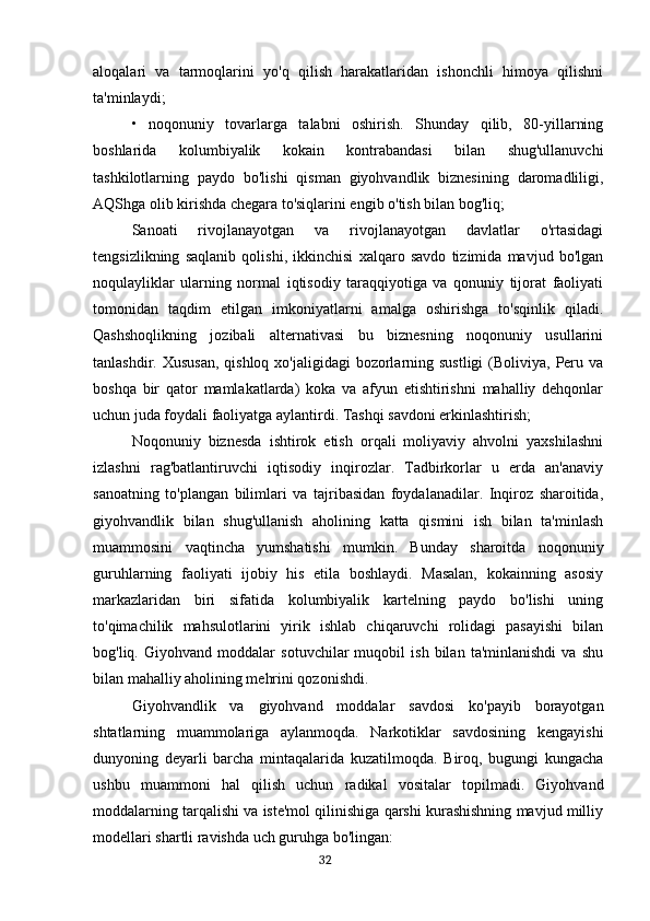 aloqalari   va   tarmoqlarini   yo'q   qilish   harakatlaridan   ishonchli   himoya   qilishni
ta'minlaydi;
•   noqonuniy   tovarlarga   talabni   oshirish.   Shunday   qilib,   80-yillarning
boshlarida   kolumbiyalik   kokain   kontrabandasi   bilan   shug'ullanuvchi
tashkilotlarning   paydo   bo'lishi   qisman   giyohvandlik   biznesining   daromadliligi,
AQShga olib kirishda chegara to'siqlarini engib o'tish bilan bog'liq;
Sanoati   rivojlanayotgan   va   rivojlanayotgan   davlatlar   o'rtasidagi
tengsizlikning   saqlanib   qolishi,   ikkinchisi   xalqaro   savdo   tizimida   mavjud   bo'lgan
noqulayliklar   ularning   normal   iqtisodiy   taraqqiyotiga   va   qonuniy   tijorat   faoliyati
tomonidan   taqdim   etilgan   imkoniyatlarni   amalga   oshirishga   to'sqinlik   qiladi.
Qashshoqlikning   jozibali   alternativasi   bu   biznesning   noqonuniy   usullarini
tanlashdir. Xususan,  qishloq  xo'jaligidagi  bozorlarning sustligi  (Boliviya,  Peru va
boshqa   bir   qator   mamlakatlarda)   koka   va   afyun   etishtirishni   mahalliy   dehqonlar
uchun juda foydali faoliyatga aylantirdi. Tashqi savdoni erkinlashtirish;
Noqonuniy   biznesda   ishtirok   etish   orqali   moliyaviy   ahvolni   yaxshilashni
izlashni   rag'batlantiruvchi   iqtisodiy   inqirozlar.   Tadbirkorlar   u   erda   an'anaviy
sanoatning   to'plangan   bilimlari   va   tajribasidan   foydalanadilar.   Inqiroz   sharoitida,
giyohvandlik   bilan   shug'ullanish   aholining   katta   qismini   ish   bilan   ta'minlash
muammosini   vaqtincha   yumshatishi   mumkin.   Bunday   sharoitda   noqonuniy
guruhlarning   faoliyati   ijobiy   his   etila   boshlaydi.   Masalan,   kokainning   asosiy
markazlaridan   biri   sifatida   kolumbiyalik   kartelning   paydo   bo'lishi   uning
to'qimachilik   mahsulotlarini   yirik   ishlab   chiqaruvchi   rolidagi   pasayishi   bilan
bog'liq.   Giyohvand   moddalar   sotuvchilar   muqobil   ish   bilan   ta'minlanishdi   va   shu
bilan mahalliy aholining mehrini qozonishdi.
Giyohvandlik   va   giyohvand   moddalar   savdosi   ko'payib   borayotgan
shtatlarning   muammolariga   aylanmoqda.   Narkotiklar   savdosining   kengayishi
dunyoning   deyarli   barcha   mintaqalarida   kuzatilmoqda.   Biroq,   bugungi   kungacha
ushbu   muammoni   hal   qilish   uchun   radikal   vositalar   topilmadi.   Giyohvand
moddalarning tarqalishi va iste'mol qilinishiga qarshi kurashishning mavjud milliy
modellari shartli ravishda uch guruhga bo'lingan:
                                                                                      32