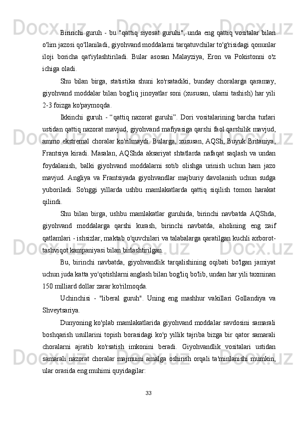 Birinchi   guruh   -   bu   "qattiq   siyosat   guruhi",   unda   eng   qattiq   vositalar   bilan
o'lim jazosi qo'llaniladi, giyohvand moddalarni tarqatuvchilar to'g'risidagi qonunlar
iloji   boricha   qat'iylashtiriladi.   Bular   asosan   Malayziya,   Eron   va   Pokistonni   o'z
ichiga oladi.
Shu   bilan   birga,   statistika   shuni   ko'rsatadiki,   bunday   choralarga   qaramay,
giyohvand moddalar bilan bog'liq jinoyatlar soni (xususan, ularni tashish) har yili
2-3 foizga ko'paymoqda.
Ikkinchi   guruh   -   “qattiq   nazorat   guruhi”.   Dori   vositalarining   barcha   turlari
ustidan qattiq nazorat mavjud, giyohvand mafiyasiga qarshi faol qarshilik mavjud,
ammo ekstremal choralar ko'rilmaydi. Bularga, xususan, AQSh, Buyuk Britaniya,
Frantsiya   kiradi.  Masalan,   AQShda   aksariyat   shtatlarda   nafaqat   saqlash   va   undan
foydalanish,   balki   giyohvand   moddalarni   sotib   olishga   urinish   uchun   ham   jazo
mavjud.   Angliya   va   Frantsiyada   giyohvandlar   majburiy   davolanish   uchun   sudga
yuboriladi.   So'nggi   yillarda   ushbu   mamlakatlarda   qattiq   siqilish   tomon   harakat
qilindi.
Shu   bilan   birga,   ushbu   mamlakatlar   guruhida,   birinchi   navbatda   AQShda,
giyohvand   moddalarga   qarshi   kurash,   birinchi   navbatda,   aholining   eng   zaif
qatlamlari - ishsizlar, maktab o'quvchilari va talabalarga qaratilgan kuchli axborot-
tashviqot kampaniyasi bilan birlashtirilgan.
Bu,   birinchi   navbatda,   giyohvandlik   tarqalishining   oqibati   bo'lgan   jamiyat
uchun juda katta yo'qotishlarni anglash bilan bog'liq bo'lib, undan har yili taxminan
150 milliard dollar zarar ko'rilmoqda.
Uchinchisi   -   "liberal   guruh".   Uning   eng   mashhur   vakillari   Gollandiya   va
Shveytsariya.
Dunyoning ko'plab mamlakatlarida giyohvand moddalar savdosini  samarali
boshqarish   usullarini   topish   borasidagi   ko'p   yillik   tajriba   bizga   bir   qator   samarali
choralarni   ajratib   ko'rsatish   imkonini   beradi.   Giyohvandlik   vositalari   ustidan
samarali  nazorat  choralar   majmuini  amalga   oshirish  orqali   ta'minlanishi  mumkin,
ular orasida eng muhimi quyidagilar:
                                                                                      33 