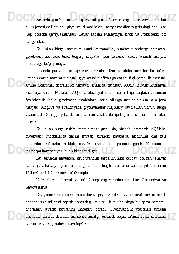 Birinchi   guruh   -   bu   "qattiq   siyosat   guruhi",   unda   eng   qattiq   vositalar   bilan
o'lim jazosi qo'llaniladi, giyohvand moddalarni tarqatuvchilar to'g'risidagi qonunlar
iloji   boricha   qat'iylashtiriladi.   Bular   asosan   Malayziya,   Eron   va   Pokistonni   o'z
ichiga oladi.
Shu   bilan   birga,   statistika   shuni   ko'rsatadiki,   bunday   choralarga   qaramay,
giyohvand moddalar bilan bog'liq jinoyatlar soni (xususan, ularni tashish) har yili
2-3 foizga ko'paymoqda.
Ikkinchi   guruh   -   “qattiq   nazorat   guruhi”.   Dori   vositalarining   barcha   turlari
ustidan qattiq nazorat mavjud, giyohvand mafiyasiga qarshi faol qarshilik mavjud,
ammo ekstremal choralar ko'rilmaydi. Bularga, xususan, AQSh, Buyuk Britaniya,
Frantsiya   kiradi.  Masalan,   AQShda   aksariyat   shtatlarda   nafaqat   saqlash   va   undan
foydalanish,   balki   giyohvand   moddalarni   sotib   olishga   urinish   uchun   ham   jazo
mavjud.   Angliya   va   Frantsiyada   giyohvandlar   majburiy   davolanish   uchun   sudga
yuboriladi.   So'nggi   yillarda   ushbu   mamlakatlarda   qattiq   siqilish   tomon   harakat
qilindi.
Shu   bilan   birga,   ushbu   mamlakatlar   guruhida,   birinchi   navbatda   AQShda,
giyohvand   moddalarga   qarshi   kurash,   birinchi   navbatda,   aholining   eng   zaif
qatlamlari - ishsizlar, maktab o'quvchilari va talabalarga qaratilgan kuchli axborot-
tashviqot kampaniyasi bilan birlashtirilgan.
Bu,   birinchi   navbatda,   giyohvandlik   tarqalishining   oqibati   bo'lgan   jamiyat
uchun juda katta yo'qotishlarni anglash bilan bog'liq bo'lib, undan har yili taxminan
150 milliard dollar zarar ko'rilmoqda.
Uchinchisi   -   "liberal   guruh".   Uning   eng   mashhur   vakillari   Gollandiya   va
Shveytsariya.
Dunyoning ko'plab mamlakatlarida giyohvand moddalar savdosini  samarali
boshqarish   usullarini   topish   borasidagi   ko'p   yillik   tajriba   bizga   bir   qator   samarali
choralarni   ajratib   ko'rsatish   imkonini   beradi.   Giyohvandlik   vositalari   ustidan
samarali  nazorat  choralar   majmuini  amalga   oshirish  orqali   ta'minlanishi  mumkin,
ular orasida eng muhimi quyidagilar:
                                                                                      33