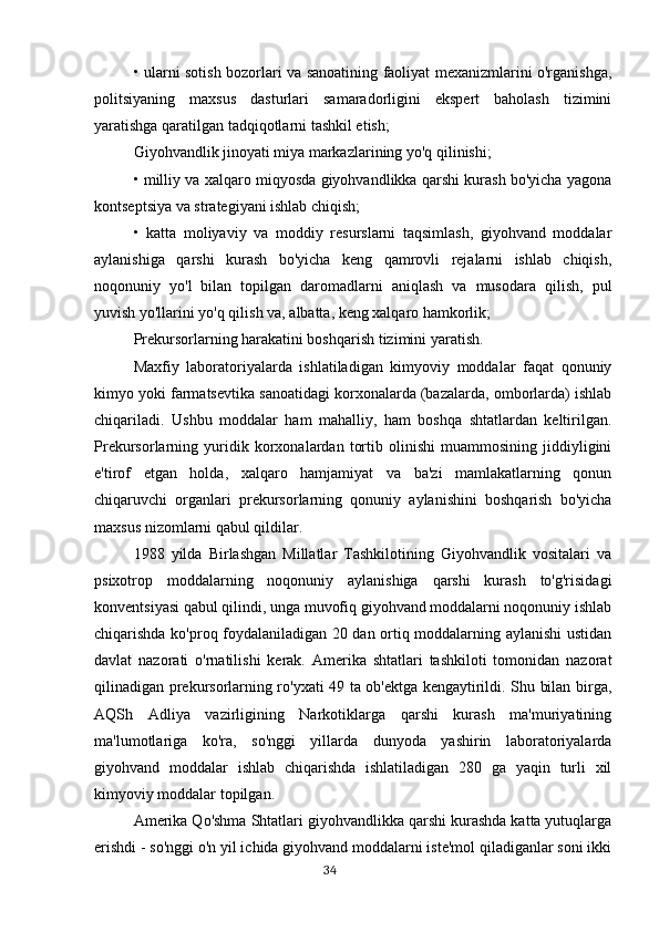 • ularni sotish bozorlari va sanoatining faoliyat mexanizmlarini o'rganishga,
politsiyaning   maxsus   dasturlari   samaradorligini   ekspert   baholash   tizimini
yaratishga qaratilgan tadqiqotlarni tashkil etish;
Giyohvandlik jinoyati miya markazlarining yo'q qilinishi; 
• milliy va xalqaro miqyosda giyohvandlikka qarshi kurash bo'yicha yagona
kontseptsiya va strategiyani ishlab chiqish;
•   katta   moliyaviy   va   moddiy   resurslarni   taqsimlash,   giyohvand   moddalar
aylanishiga   qarshi   kurash   bo'yicha   keng   qamrovli   rejalarni   ishlab   chiqish,
noqonuniy   yo'l   bilan   topilgan   daromadlarni   aniqlash   va   musodara   qilish,   pul
yuvish yo'llarini yo'q qilish va, albatta, keng xalqaro hamkorlik;
Prekursorlarning harakatini boshqarish tizimini yaratish.
Maxfiy   laboratoriyalarda   ishlatiladigan   kimyoviy   moddalar   faqat   qonuniy
kimyo yoki farmatsevtika sanoatidagi korxonalarda (bazalarda, omborlarda) ishlab
chiqariladi.   Ushbu   moddalar   ham   mahalliy,   ham   boshqa   shtatlardan   keltirilgan.
Prekursorlarning   yuridik   korxonalardan   tortib   olinishi   muammosining   jiddiyligini
e'tirof   etgan   holda,   xalqaro   hamjamiyat   va   ba'zi   mamlakatlarning   qonun
chiqaruvchi   organlari   prekursorlarning   qonuniy   aylanishini   boshqarish   bo'yicha
maxsus nizomlarni qabul qildilar.
1988   yilda   Birlashgan   Millatlar   Tashkilotining   Giyohvandlik   vositalari   va
psixotrop   moddalarning   noqonuniy   aylanishiga   qarshi   kurash   to'g'risidagi
konventsiyasi qabul qilindi, unga muvofiq giyohvand moddalarni noqonuniy ishlab
chiqarishda ko'proq foydalaniladigan 20 dan ortiq moddalarning aylanishi ustidan
davlat   nazorati   o'rnatilishi   kerak.   Amerika   shtatlari   tashkiloti   tomonidan   nazorat
qilinadigan prekursorlarning ro'yxati 49 ta ob'ektga kengaytirildi. Shu bilan birga,
AQSh   Adliya   vazirligining   Narkotiklarga   qarshi   kurash   ma'muriyatining
ma'lumotlariga   ko'ra,   so'nggi   yillarda   dunyoda   yashirin   laboratoriyalarda
giyohvand   moddalar   ishlab   chiqarishda   ishlatiladigan   280   ga   yaqin   turli   xil
kimyoviy moddalar topilgan.
Amerika Qo'shma Shtatlari giyohvandlikka qarshi kurashda katta yutuqlarga
erishdi - so'nggi o'n yil ichida giyohvand moddalarni iste'mol qiladiganlar soni ikki
                                                                                      34 