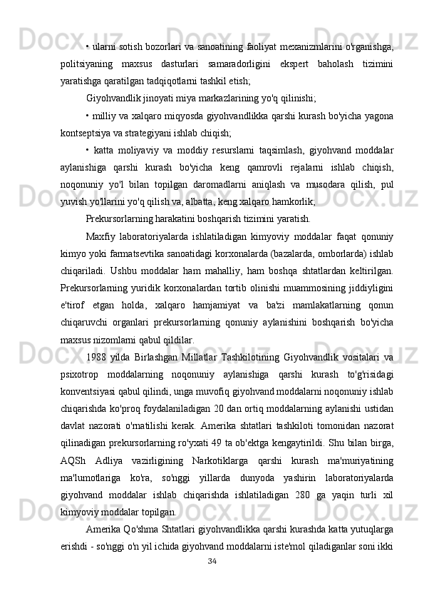 • ularni sotish bozorlari va sanoatining faoliyat mexanizmlarini o'rganishga,
politsiyaning   maxsus   dasturlari   samaradorligini   ekspert   baholash   tizimini
yaratishga qaratilgan tadqiqotlarni tashkil etish;
Giyohvandlik jinoyati miya markazlarining yo'q qilinishi; 
• milliy va xalqaro miqyosda giyohvandlikka qarshi kurash bo'yicha yagona
kontseptsiya va strategiyani ishlab chiqish;
•   katta   moliyaviy   va   moddiy   resurslarni   taqsimlash,   giyohvand   moddalar
aylanishiga   qarshi   kurash   bo'yicha   keng   qamrovli   rejalarni   ishlab   chiqish,
noqonuniy   yo'l   bilan   topilgan   daromadlarni   aniqlash   va   musodara   qilish,   pul
yuvish yo'llarini yo'q qilish va, albatta, keng xalqaro hamkorlik;
Prekursorlarning harakatini boshqarish tizimini yaratish.
Maxfiy   laboratoriyalarda   ishlatiladigan   kimyoviy   moddalar   faqat   qonuniy
kimyo yoki farmatsevtika sanoatidagi korxonalarda (bazalarda, omborlarda) ishlab
chiqariladi.   Ushbu   moddalar   ham   mahalliy,   ham   boshqa   shtatlardan   keltirilgan.
Prekursorlarning   yuridik   korxonalardan   tortib   olinishi   muammosining   jiddiyligini
e'tirof   etgan   holda,   xalqaro   hamjamiyat   va   ba'zi   mamlakatlarning   qonun
chiqaruvchi   organlari   prekursorlarning   qonuniy   aylanishini   boshqarish   bo'yicha
maxsus nizomlarni qabul qildilar.
1988   yilda   Birlashgan   Millatlar   Tashkilotining   Giyohvandlik   vositalari   va
psixotrop   moddalarning   noqonuniy   aylanishiga   qarshi   kurash   to'g'risidagi
konventsiyasi qabul qilindi, unga muvofiq giyohvand moddalarni noqonuniy ishlab
chiqarishda ko'proq foydalaniladigan 20 dan ortiq moddalarning aylanishi ustidan
davlat   nazorati   o'rnatilishi   kerak.   Amerika   shtatlari   tashkiloti   tomonidan   nazorat
qilinadigan prekursorlarning ro'yxati 49 ta ob'ektga kengaytirildi. Shu bilan birga,
AQSh   Adliya   vazirligining   Narkotiklarga   qarshi   kurash   ma'muriyatining
ma'lumotlariga   ko'ra,   so'nggi   yillarda   dunyoda   yashirin   laboratoriyalarda
giyohvand   moddalar   ishlab   chiqarishda   ishlatiladigan   280   ga   yaqin   turli   xil
kimyoviy moddalar topilgan.
Amerika Qo'shma Shtatlari giyohvandlikka qarshi kurashda katta yutuqlarga
erishdi - so'nggi o'n yil ichida giyohvand moddalarni iste'mol qiladiganlar soni ikki
                                                                                      34