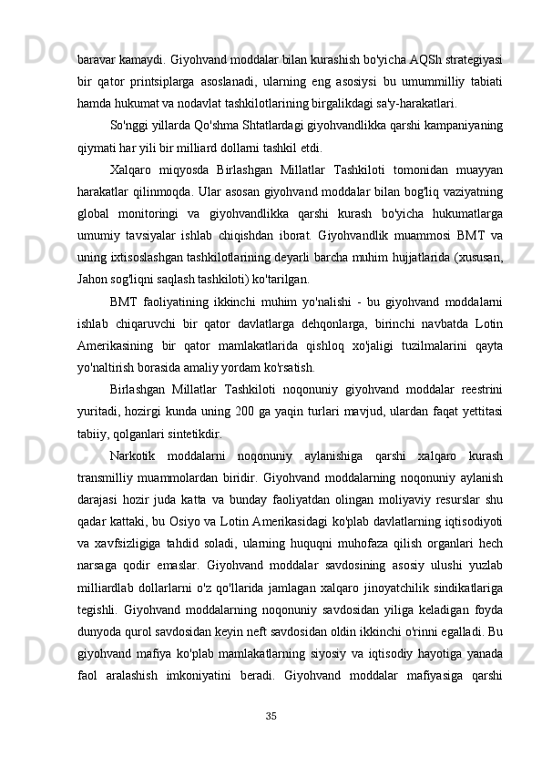 baravar kamaydi. Giyohvand moddalar bilan kurashish bo'yicha AQSh strategiyasi
bir   qator   printsiplarga   asoslanadi,   ularning   eng   asosiysi   bu   umummilliy   tabiati
hamda hukumat va nodavlat tashkilotlarining birgalikdagi sa'y-harakatlari.
So'nggi yillarda Qo'shma Shtatlardagi giyohvandlikka qarshi kampaniyaning
qiymati har yili bir milliard dollarni tashkil etdi.
Xalqaro   miqyosda   Birlashgan   Millatlar   Tashkiloti   tomonidan   muayyan
harakatlar  qilinmoqda. Ular  asosan  giyohvand moddalar  bilan bog'liq vaziyatning
global   monitoringi   va   giyohvandlikka   qarshi   kurash   bo'yicha   hukumatlarga
umumiy   tavsiyalar   ishlab   chiqishdan   iborat.   Giyohvandlik   muammosi   BMT   va
uning ixtisoslashgan tashkilotlarining deyarli barcha muhim hujjatlarida (xususan,
Jahon sog'liqni saqlash tashkiloti) ko'tarilgan.
BMT   faoliyatining   ikkinchi   muhim   yo'nalishi   -   bu   giyohvand   moddalarni
ishlab   chiqaruvchi   bir   qator   davlatlarga   dehqonlarga,   birinchi   navbatda   Lotin
Amerikasining   bir   qator   mamlakatlarida   qishloq   xo'jaligi   tuzilmalarini   qayta
yo'naltirish borasida amaliy yordam ko'rsatish.
Birlashgan   Millatlar   Tashkiloti   noqonuniy   giyohvand   moddalar   reestrini
yuritadi,   hozirgi   kunda   uning   200  ga   yaqin   turlari   mavjud,   ulardan   faqat   yettitasi
tabiiy, qolganlari sintetikdir.
Narkotik   moddalarni   noqonuniy   aylanishiga   qarshi   xalqaro   kurash
transmilliy   muammolardan   biridir.   Giyohvand   moddalarning   noqonuniy   aylanish
darajasi   hozir   juda   katta   va   bunday   faoliyatdan   olingan   moliyaviy   resurslar   shu
qadar kattaki, bu Osiyo va Lotin Amerikasidagi  ko'plab davlatlarning iqtisodiyoti
va   xavfsizligiga   tahdid   soladi,   ularning   huquqni   muhofaza   qilish   organlari   hech
narsaga   qodir   emaslar.   Giyohvand   moddalar   savdosining   asosiy   ulushi   yuzlab
milliardlab   dollarlarni   o'z   qo'llarida   jamlagan   xalqaro   jinoyatchilik   sindikatlariga
tegishli.   Giyohvand   moddalarning   noqonuniy   savdosidan   yiliga   keladigan   foyda
dunyoda qurol savdosidan keyin neft savdosidan oldin ikkinchi o'rinni egalladi. Bu
giyohvand   mafiya   ko'plab   mamlakatlarning   siyosiy   va   iqtisodiy   hayotiga   yanada
faol   aralashish   imkoniyatini   beradi.   Giyohvand   moddalar   mafiyasiga   qarshi
                                                                                      35 